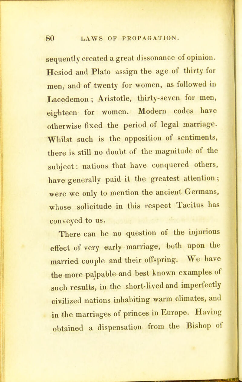 sequently created a great dissonance of opinion. Hesiod and Plato assign the age of thirty for men, and of twenty for women, as followed in Lacedemon; Aristotle, thirty-seven for men, eighteen for women. Modern codes have otherwise fixed the period of legal marriage. Whilst such is the opposition of sentiments, there is still no doubt of the magnitude of the subject: nations that have conquered others, have generally paid it the greatest attention; were we only to mention the ancient Germans, whose solicitude in this respect Tacitus has conveyed to us. There can be no question of the injurious effect of very early marriage, both upon the married couple and their offspring. We have the more palpable and best known examples of such results, in the short-lived and imperfectly civilized nations inhabiting warm climates, and in the marriages of princes in Europe. Having obtained a dispensation from the Bishop of