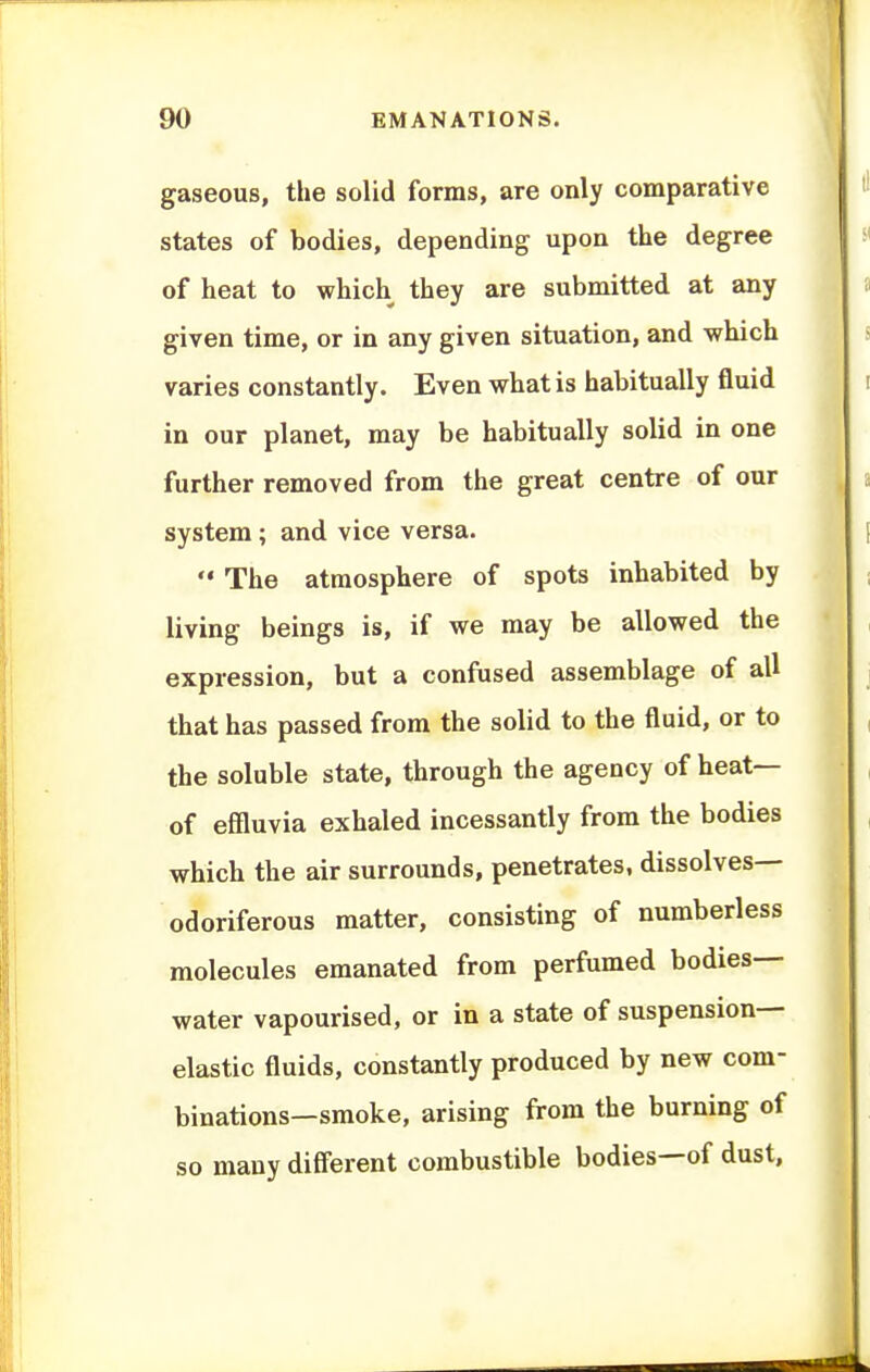 gaseous, the solid forms, are only comparative states of bodies, depending upon the degree of heat to which they are submitted at any given time, or in any given situation, and which varies constantly. Even what is habitually fluid in our planet, may be habitually solid in one further removed from the great centre of our system; and vice versa.  The atmosphere of spots inhabited by living beings is, if we may be allowed the expression, but a confused assemblage of all that has passed from the solid to the fluid, or to the soluble state, through the agency of heat— of effluvia exhaled incessantly from the bodies which the air surrounds, penetrates, dissolves- odoriferous matter, consisting of numberless molecules emanated from perfumed bodies- water vapourised, or in a state of suspension- elastic fluids, constantly produced by new com- binations—smoke, arising from the burning of so many diff'erent combustible bodies—of dust.