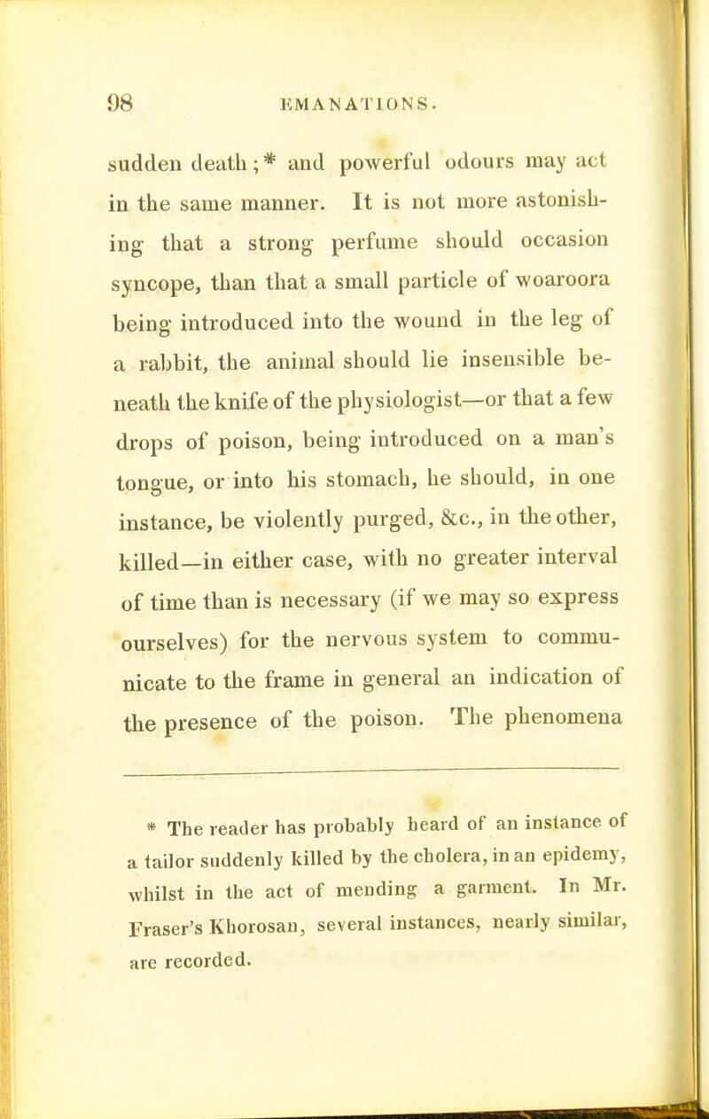 sudden death; * and powerful odours may act in the same manner. It is not more astonish- ing that a strong- perfume should occasion syncope, than that a small particle of woaroora being introduced into the wound iu the leg of a rabbit, the animal should lie insensible be- neath the knife of the physiologist—or that a few drops of poison, being introduced on a man's tonaue, or into his stomach, he should, in one instance, be violently purged, &c., in the other, killed—in either case, with no greater interval of time than is necessary (if we may so express ourselves) for the nervous system to commu- nicate to the frame in general an indication of the presence of the poison. The phenomena * The reader has probably heard of an instance of a tailor suddenly killed by the cholera, in an epidemy, whilst in the act of mending a garment. In Mr. Eraser's Khorosan, several instances, nearly similar, are recorded.