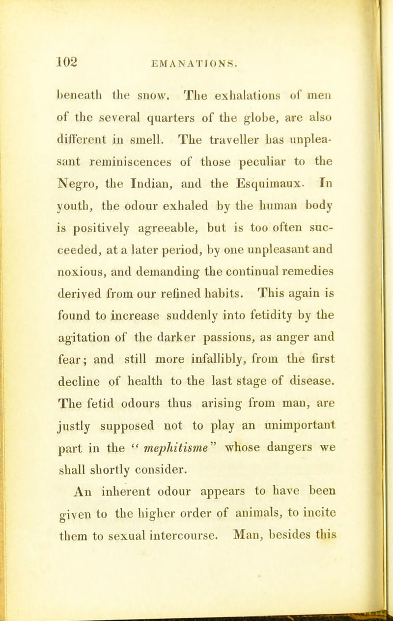 beneath the snow. The exhalations of men of the several quarters of the globe, are also different in vsmell. The traveller has unplea- sant reminiscences of those peculiar to the Negro, the Indian, and the Esquimaux. In youth, the odour exhaled by the human body is positively agreeable, but is too often suc- ceeded, at a later period, by one unpleasant and noxious, and demanding the continual remedies derived from our refined habits. This again is found to increase suddenly into fetidity by the agitation of the darker passions, as anger and fear; and still more infallibly, from the first decline of health to the last stage of disease. The fetid odours thus arising from man, are justly supposed not to play an unimportant part in the  mephitisine whose dangers we shall shortly consider. An inherent odour appears to have been given to the higher order of animals, to incite them to sexual intercourse. Man, besides this