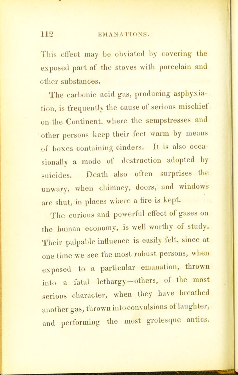 This efl'ecl may be obviated by covering- the exposed part of the stoves with porcelain and other substances. The carbonic acid gas, producing asphyxia- tion, is frequently the cause of serious mischief on the Continent, where the sempstresses and other persons keep their feet warm by means of boxes containing cinders. It is also occa- sionally a mode of destruction adopted by suicides. Death also often surprises the unwary, when chimney, doors, and windows are shut, in places where a fire is kept. The curious and powerful effect of gases on the human economy, is well worthy of study. Their palpable influence is easily felt, since at one time we see the most robust persons, when exposed to a particular emanation, thrown into a fatal lethargy—others, of the most serious character, when they have breathed another gas, throwTi into convulsions of laughter, and performing the most grotesque antics.