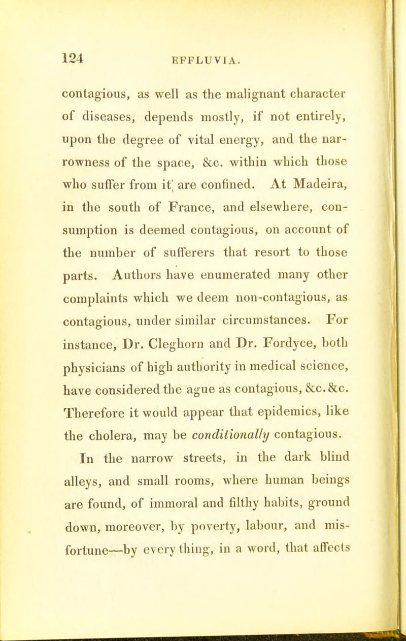 contagious, as well as the malignant character of diseases, depends mostly, if not entirely, upon the degree of vital energy, and the nar- rowness of the space, &c. within which those who suffer from it' are confined. At Madeira, in the south of France, and elsewhere, con- sumption is deemed contagious, on account of the number of sufferers that resort to those parts. Authors have enumerated many other complaints which we deem non-contagious, as contagious, under similar circumstances. For instance, Dr, Cleghorn and Dr. Fordyce, both physicians of high authority in medical science, have considered the ague as contagious, &c. &c. Therefore it would appear that epidemics, like the cholera, may be conditionally contagious. In the narrow streets, in the dark blind alleys, and small rooms, where human beings are found, of immoral and filthy habits, ground down, moreover, by poverty, labour, and mis- fortune—by everything, in a word, that affects