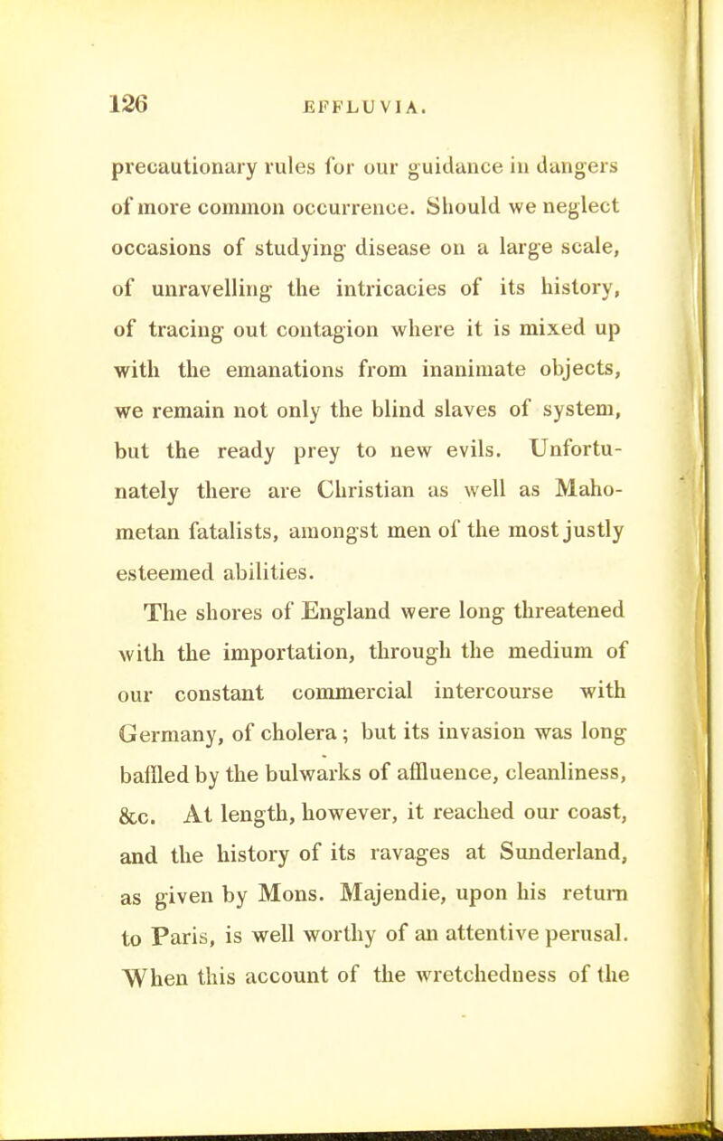 precautionary rules for our guidance in dangers of more common occurrence. Sliould we neglect occasions of studying disease on a large scale, of unravelling the intricacies of its history, of tracing out contagion where it is mixed up with the emanations from inanimate objects, we remain not only the blind slaves of system, but the ready prey to new evils. Unfortu- nately there are Christian as well as Maho- metan fatalists, amongst men of the most justly esteemed abilities. The shores of England were long threatened with the importation, through the medium of our constant commercial intercourse with Germany, of cholera; but its invasion was long baffled by the bulwarks of affluence, cleanliness, &c. At length, however, it reached our coast, and the history of its ravages at Sunderland, as given by Mons. Majendie, upon his return to Paris, is well worthy of an attentive perusal. When this account of the wretchedness of the