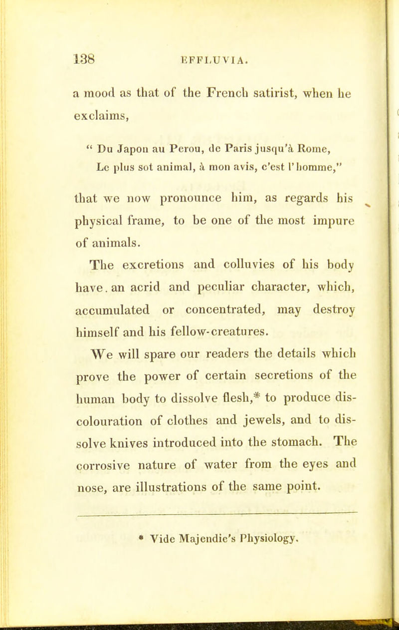 a mood as that of the French satirist, when he exclaims,  Du Japon au Perou, dc Paris jusqu'^ Rome, Le plus sot animal, mon avis, c'est I'liomme, that we now pronounce him, as regards his physical frame, to be one of the most impure of animals. The excretions and colluvies of his body have, an acrid and peculiar character, which, accumulated or concentrated, may destroy himself and his fellow-creatures. We will spare our readers the details which prove the power of certain secretions of the human body to dissolve flesh,* to produce dis- colouration of clothes and jewels, and to dis- solve knives introduced into the stomach. The corrosive nature of water from the eyes and nose, are illustrations of the same point. • Vide Majendie's Physiology.