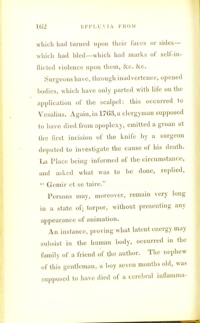 IG2 KFFLU\ IA. FROM which had turned upon their faces or sides— which had bled—which had marks of self-in- flicted violence upon them, &c. &c. Surgeons have, through inadvertence, opened bodies, which have only parted with life on the application of the scalpel: this occurred to Vesalius. Again,in 1763, a clergyman supposed to have died from apoplexy, emitted a groan at the first incision of the knife by a surgeon deputed to investigate the cause of his death. La Place being informed of the circumstance, and asked what was to be done, replied,  Gemir et se taire. Persons may, moreover, remain very long in a state ofj torpor, without presenting any appearance of animation. An instance, proving what latent energy may subsist in the human body, occurred in the family of a friend of tlie author. The nephew of this gentleman, a boy seven months old, was supposed to have died of a cerebral inflamma-