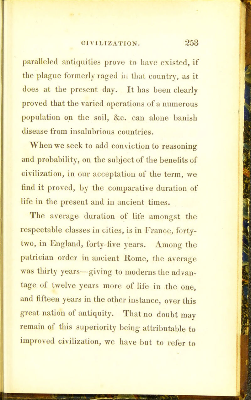 paralleled antiquities prove to have existed, if tlie plague formerly raged ia that country, as it does at the present day. It has been clearly proved that the varied operations of a numerous population on the soil, &c. can alone banish disease from insalubrious countries. When we seek to add conviction to reasoning and probability, on the subject of the benehts of civilization, in our acceptation of the term, we find it proved, by the comparative duration of life in the present and in ancient times. The average duration of life amongst the respectable classes in cities, is in France, forty- two, in England, forty-five years. Among the patrician order in ancient Rome, the average was thirty years—giving- to moderns the advan- tage of twelve years more of life in the one, and fifteen years in the other instance, over this great nation of antiquity. That no doubt may remain of this superiority being attributable to improved civilization, we have but to refer to