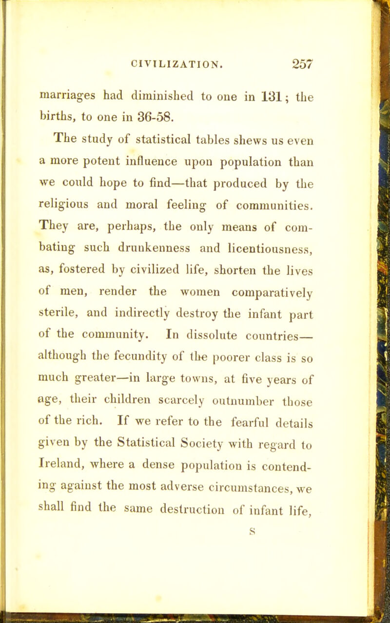 marriages had diminished to one in 131; the births, to one in 36-58. The study of statistical tables shews us even a more potent influence upon population than we could hope to find—that produced by the religious and moral feeling of communities. They are, perhaps, the only means of com- bating such drunkenness and licentiousness, as, fostered by civilized life, shorten the lives of men, render the women comparatively sterile, and indirectly destroy the infant part of the community. In dissolute countries— although the fecundity of the poorer class is so much greater—in large towns, at five years of 0ge, their children scarcely outnumber those of the rich. If we refer to the fearful details given by the Statistical Society with regard to Ireland, where a dense population is contend- ing against the most adverse circumstances, we shall find the same destruction of infant life,