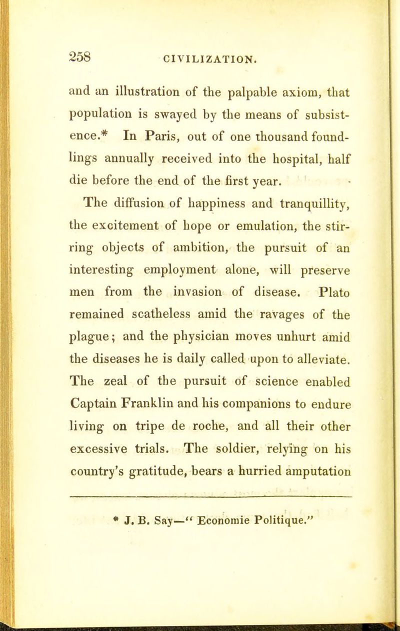 and an illustration of the palpable axiom, that population is swayed by the means of subsist- ence.* In Paris, out of one thousand found- lings annually received into the hospital, half die before the end of the first year. The diffusion of happiness and tranquillity, the excitement of hope or emulation, the stir- ring objects of ambition, the pursuit of an interesting employment alone, will preserve men from the invasion of disease. Plato remained scatheless amid the ravages of the plague; and the physician moves unhurt amid the diseases he is daily called upon to alleviate. The zeal of the pursuit of science enabled Captain Franklin and his companions to endure living on tripe de roche, and all their other excessive trials. The soldier, relying on his country's gratitude, bears a hurried amputation * J. B. Say— Economic Politique.