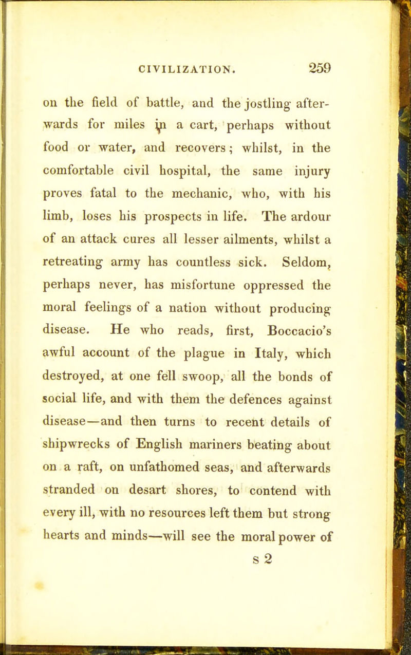 on the field of battle, and the jostling after- wards for miles ip. a cart, perhaps without food or water, and recovers; whilst, in the comfortable civil hospital, the same injury proves fatal to the mechanic, who, with his limb, loses his prospects in life. The ardour of an attack cures all lesser ailments, whilst a retreating army has countless sick. Seldom, perhaps never, has misfortune oppressed the moral feelings of a nation without producing disease. He who reads, first, Boccacio's awful account of the plague in Italy, which destroyed, at one fell swoop, all the bonds of social life, and with them the defences against disease—and then turns to recent details of shipwrecks of English mariners beating about on a raft, on unfathomed seas, and afterwards stranded on desart shores, to contend with every ill, with no resources left them but strong hearts and minds—will see the moral power of s 2