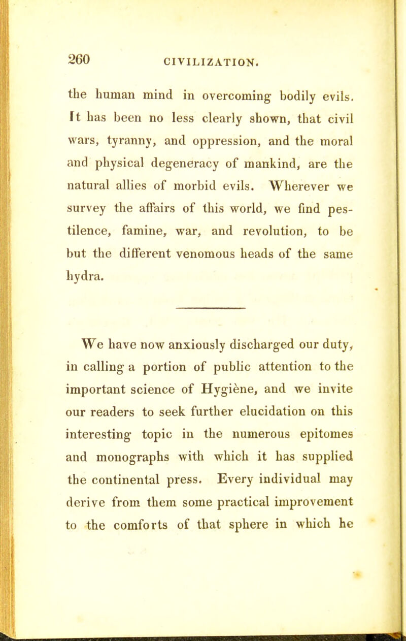 the human mind in overcoming bodily evils. It has been no less clearly shown, that civil wars, tyranny, and oppression, and the moral and physical degeneracy of mankind, are the natural allies of morbid evils. Wherever we survey the affairs of this world, we find pes- tilence, famine, war, and revolution, to be but the different venomous heads of the same hydra. We have now anxiously discharged our duty, in calling a portion of public attention to the important science of Hygiene, and we invite our readers to seek further elucidation on this interesting topic in the numerous epitomes and monographs with which it has supplied the continental press. Every individual may derive from them some practical improvement to the comforts of that sphere in which he
