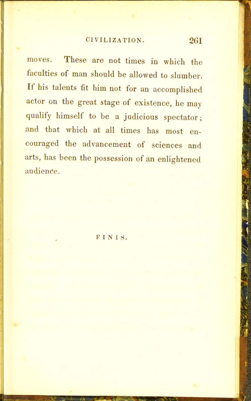 moves. These are not times in which the faculties of man should be allowed to slumber. If his talents fit him not for an accomplished actor on the great stag-e of existence, he may qualify himself to be a judicious spectator; and that which at all times has most en- couraged the advancement of sciences and arts, has been the possession of an enlightened audience.