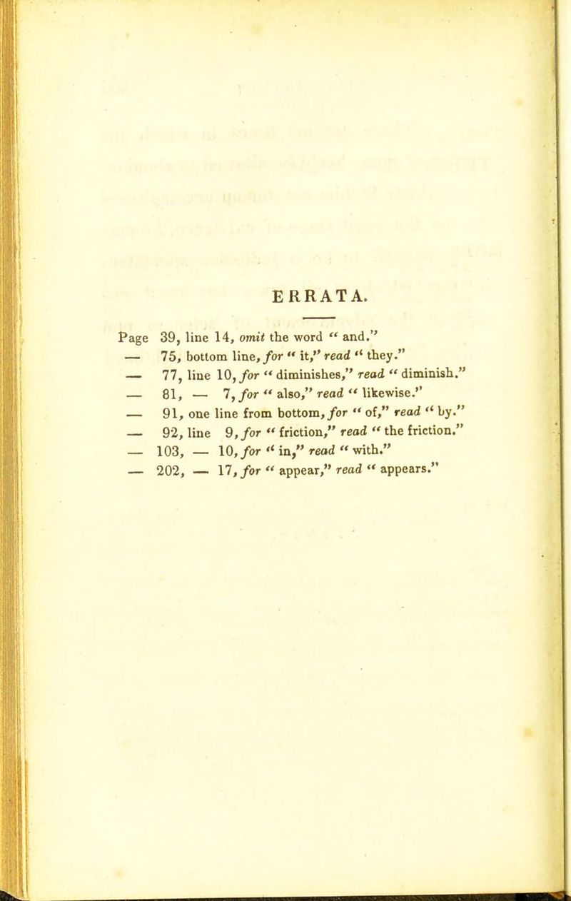 ERRATA. Page 39, line 14, omit the word  and. — 75, bottom line, for  it, read  they. — 77, line 10, for  diminishes, read  diminish. — 81, — 7,/or  also, read  likewise. — 91, one line from bottom,/or  of, read '< by. — 9-2, line 9,/or  friction, reod  the friction. — 103, — 10,/or in, reod with. — 202, — 17,/or  appear, read «• appears.