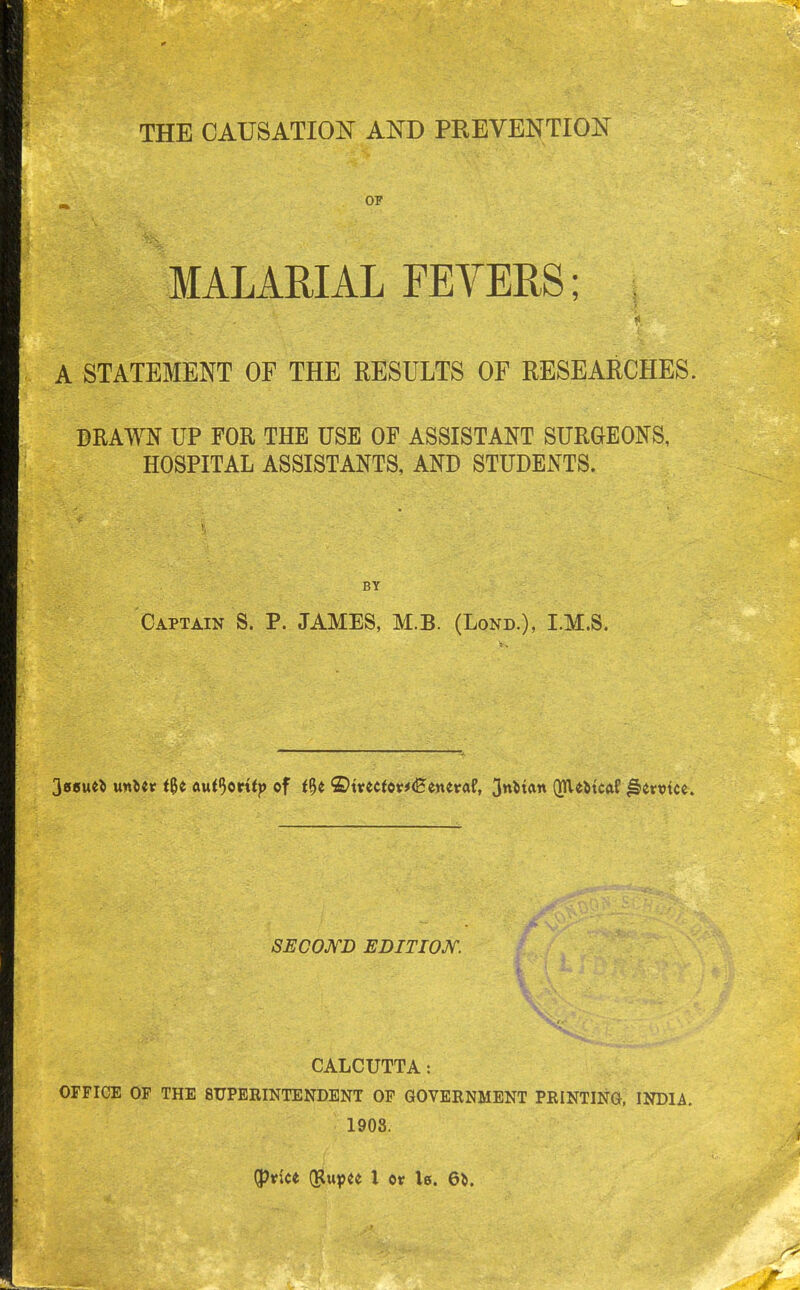 THE CAUSATION AND PREVENTION OP MALARIAL FEVERS; A STATEMENT OF THE RESULTS OF RESEARCHES. DRAWN UP FOR THE USE OF ASSISTANT SURGEONS, HOSPITAL ASSISTANTS, AND STUDENTS. BY Captain S. P. JAMES, M.B. (Lond.), LM.S. 3e6u«* mltv t$t auffartty of t%t ©t*eefor*<Betteraf, 3nMan (me&tcaf Jlemce. SECOND EDITION. CALCUTTA: OFFICE OF THE SUPERINTENDENT OF GOVERNMENT PRINTING, INDIA. 1908. (price (Rupee X or U. 6fc.