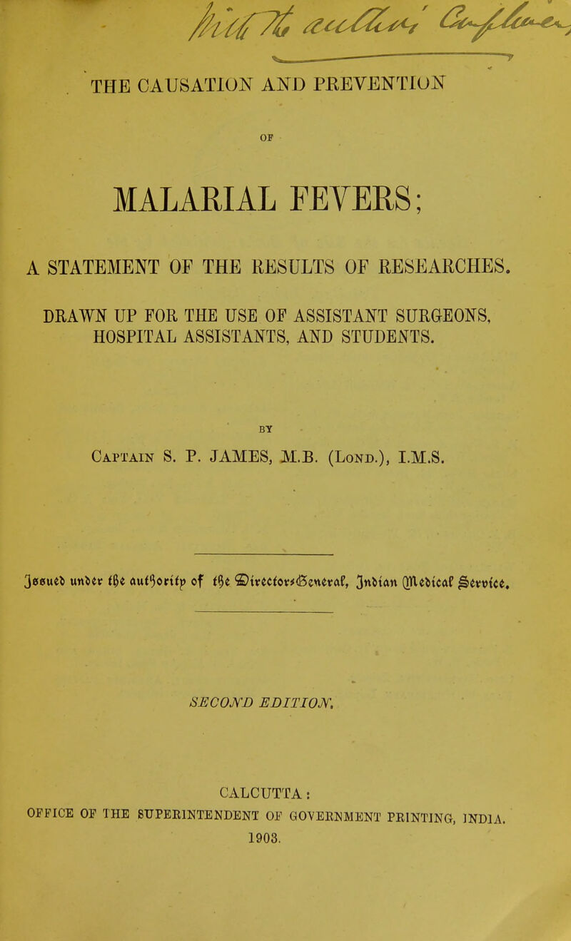 ■ r THE CAUSATION AND PREVENTION OF MALARIAL FEVERS; A STATEMENT OF THE RESULTS OF RESEARCHES. DRAWN UP FOR THE USE OF ASSISTANT SURGEONS, HOSPITAL ASSISTANTS, AND STUDENTS. BY Captain S. P. JAMES, M.B. (Lond.), I.M.S. 30*uefc mUv tfyt au^ortfp of t$t ©tvetfov*<Beuevaf, 3nM<m QlUMcaf l&emce. SECOND EDITION, CALCUTTA: OFFICE OF THE SUPERINTENDENT OF GOVERNMENT PRINTING, INDIA. 1903.