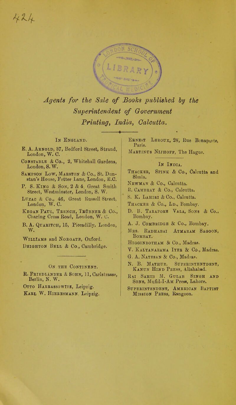 Agents for the Sale of Books published by the Superintendent of Government Printing, India, Calcutta. In England. E. A. Arnold, 37, Bedford Street, Strand, London, W. C. Constable &Co., 2, Whitehall Gardens, London, S. W. Sampson Low, Masston & Co., St. Dun- stan's House, Fetter Lane, London, E.C. P. S. King & Son, 2 & 4, Great Smith Street, Westminster, London, S. W. Luzao & Co., 46, Great Russell Street, London, W. C. Kegan Paul, Teench, Tbdbneb & Co., Charing Cross Road, London, W. C. B. A. Qcaeitch, 15, Piccadilly, London, W. Williams and Noegatb, Oxford. Deighton Bell & Co., Cambridge. On the Continent. R. Pbiedlandeb & Sohn, 11, Carlstrasse, Berlin, N. W. Otto Harbassowitz, Leipzig. Kabi, W. Hiebesmann. Leipzig. Eenest Leeodx, 28, Rue Bonapaite, Paris. Mabtinus Nijhopf, The Hague. In India. Thackeb, Spink & Co., Calcutta and Simla. Newman & Co., Calcutta. R. Cambeat & Co., Calcutta. S. K. Lahibi & Co., Calcutta. Thackee & Co., Ld., Bombay. D. B. Tabapobb Vala, Sons & Co., Bombay. A. J. Combbidqe & Co., Bombay. Mbs. Radhabai Atmaeam Sagoon, Bombay. Higginbotham & Co., Madras. V. Kaltanabama Itee & Co., Madras. G. A. Natesan & Co., Madras. N. B. Mathue, Stjpeeintentdent, Kanun Hind Pbess, Allahabad. Rai Sahib M. Gdlab Singh and Sons, Mufid-I-AM Press, Lahore. Sttpebintendent, Amebican Baptist Mission Pbess, Rangoon.