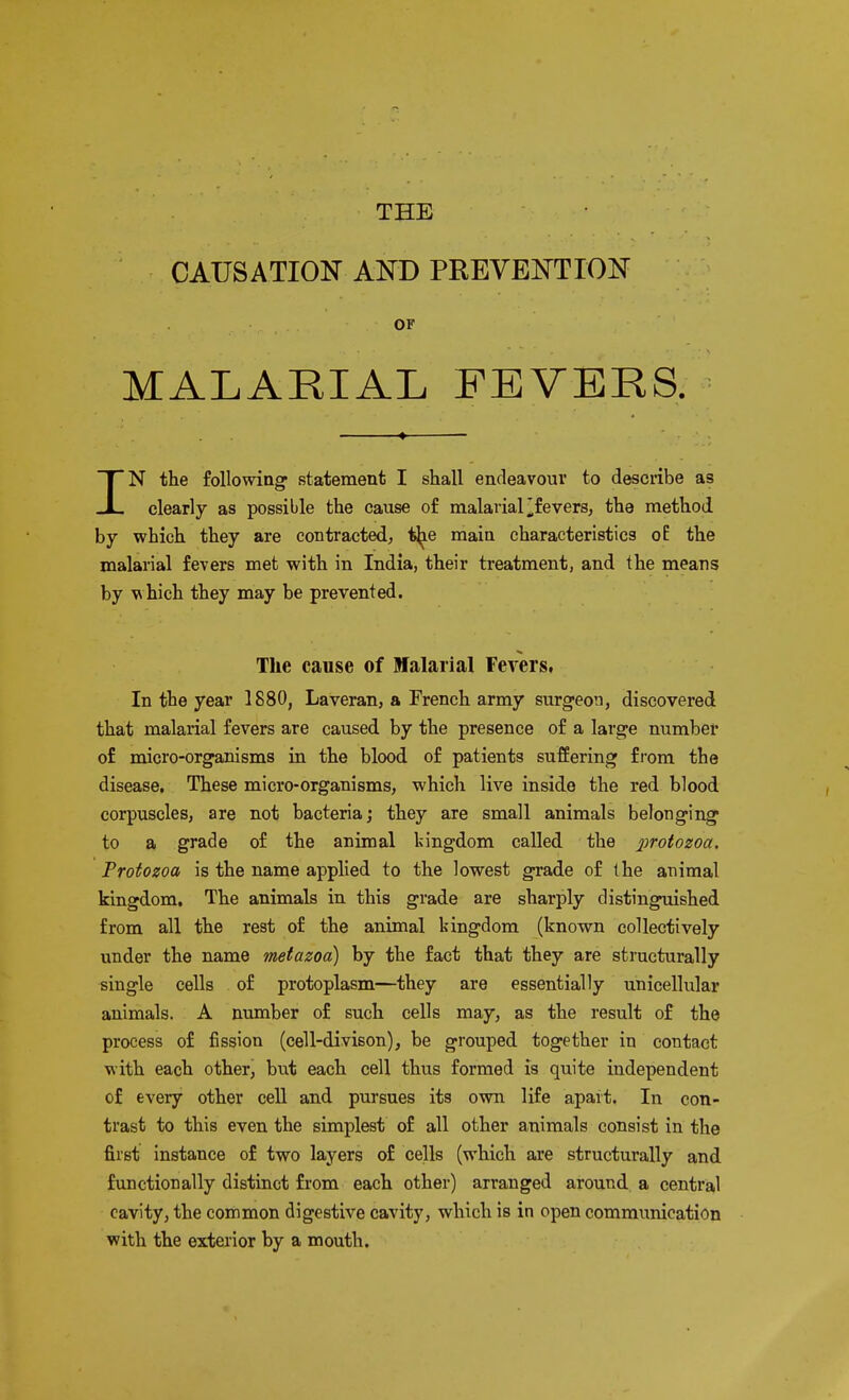 THE CAUSATION AND PREVENTION OF MALARIAL FEVERS. IN the following* statement I shall endeavour to describe as clearly as possible the cause of malarial fevers, the method by which they are contracted, tjie main characteristics oE the malarial fevers met with in India, their treatment, and the means by which they may be prevented. The cause of Malarial Fevers. In the year 1880, Laveran, a French army surgeon, discovered that malarial fevers are caused by the presence of a large number of micro-organisms in the blood of patients suffering from the disease. These micro-organisms, which live inside the red blood corpuscles, are not bacteria; they are small animals belonging to a grade of the animal kingdom called the protozoa. Protozoa is the name applied to the lowest grade of the animal kingdom. The animals in this grade are sharply distinguished from all the rest of the animal kingdom (known collectively under the name metazoa) by the fact that they are structurally single cells of protoplasm—they are essentially unicellular animals. A number of such cells may, as the result of the process of fission (cell-divison), be grouped together in contact with each other, but each cell thus formed is quite independent of every other cell and pursues its own life apart. In con- trast to this even the simplest of all other animals consist in the first instance of two layers of cells (which are structurally and functionally distinct from each other) arranged around a central cavity, the common digestive cavity, which is in open communication with the exterior by a mouth.