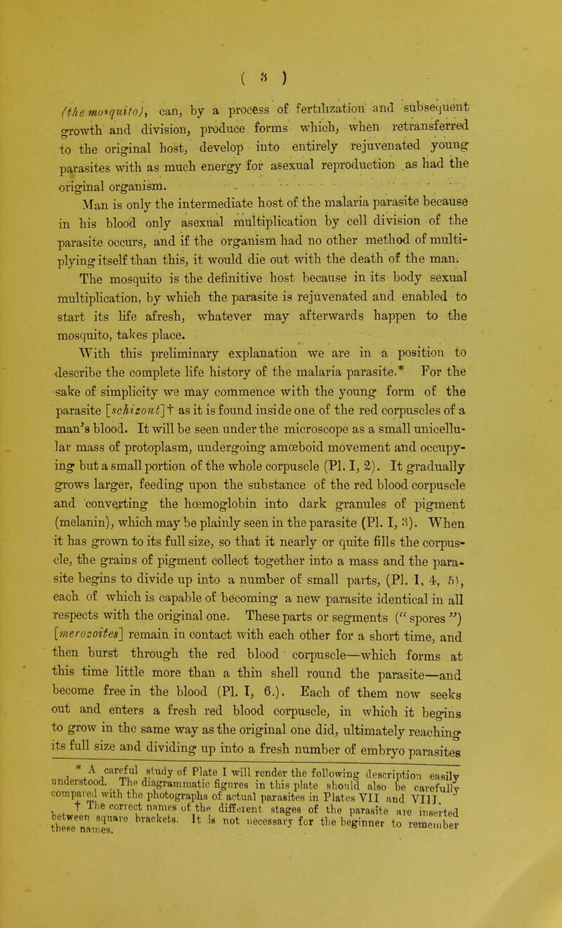 (ike.mo*quito)i can, by a process of fertilization and subsequent growth and division, produce forms which, when retransferred to the original host, develop into entirely rejuvenated young parasites with as much energy for asexual reproduction as had the original organism. Man is only the intermediate host of the malaria parasite because in his blood only asexual multiplication by cell division of the parasite occurs, and if the organism had no other method of multi- plying itself than this, it would die out with the death of the man. The mosquito is the definitive host because in its body sexual multiplication, by which the parasite is rejuvenated and enabled to start its life afresh, whatever may afterwards happen to the mosquito, takes place. With this preliminary explanation we are in a position to describe the complete life history of the malaria parasite.* For the sake of simplicity we may commence with the young form of the parasite [schizont] t as it is found inside one of the red corpuscles of a man's blood. It will be seen under the microscope as a small unicellu- lar mass of protoplasm, undergoing amoeboid movement and occupy- ing but a small portion of the whole corpuscle (PI. I, £). It gradually grows larger, feeding upon the substance of the red blood corpuscle and converting the hcemoglobin into dark granules of pigment (melanin), which may be plainly seen in the parasite (PI. I, -'5). When it has grown to its full size, so that it nearly or quite fills the corpus- cle, the grains of pigment collect together into a mass and the para- site begins to divide up into a number of small parts, (PI. I, 4, fr), each of which is capable of becoming a new parasite identical in all respects with the original one. These parts or segments ( spores ) [merozoites] remain in contact with each other for a short time, and then burst through the red blood corpuscle—which forms at this time little more than a thin shell round the parasite—and become free in the blood (PI. T, 6.). Each of them now seeks out and enters a fresh red blood corpuscle, in which it begins to grow in the same way as the original one did, ultimately reaching its full size and dividing up into a fresh number of embryo parasites i */ ,car£,nl ^ludy of Plate 1 wiU rcnder the following description easily understood. The diagrammatic figures in this plate should also be carefully compared with the photographs of actual parasites in Plates VII and VIII t The correct names of the different stages of the parasite are inserted ?£ir».,nTre not ,,ecessaiT for t,,e beginner t0 reme'^