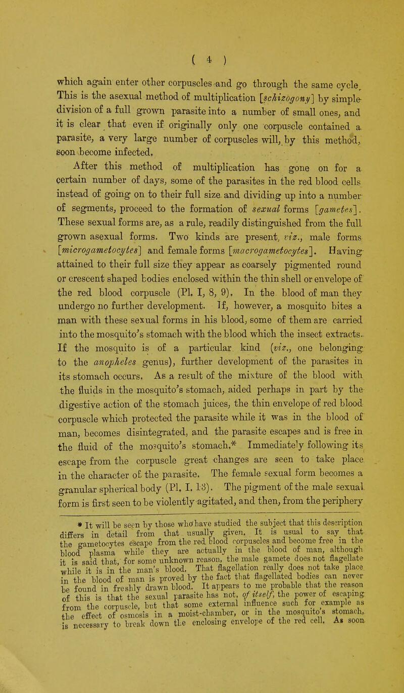 which again enter other corpuscles-and go through the same cycle. This is the asexual method of multiplication [schizogony] by simple division of a full grown parasite into a number of small ones, and it is clear that even if originally only one corpuscle contained a parasite, a very large number of corpuscles will, by this method, soon become infected. After this method of multiplication has gone on for a certain number of days, some of the parasites in the red blood cells instead of going on to their full size and dividing up into a number of segments, proceed to the formation of sexual forms [gametes']. These sexual forms rule, readily distinguished from the full grown asexual forms. Two kinds are present, viz., male forms [microgametocytes] and female forms [macrogametoeytes]. Having attained to their full size they appear as coarsely pigmented round or crescent shaped bodies enclosed within the thin shell or envelope of the red blood corpuscle (PI. I, 8, 9). In the blood of man they undergo no further development. If, however, a mosquito bites a man with these sexual forms in his blood, some of them are carried into the mosquito's stomach with the blood which the insect extracts. If the mosquito is of a particular kind (viz., one belonging, to the anopheles genus), further development of the parasites in its stomach occurs. As a result of the mixture of the blood with the fluids in the mosquito's stomach, aided perhaps in part by the digestive action of the stomach juices, the thin envelope of red blood corpuscle which protected the parasite while it was in the blood of man, becomes disintegrated, and the parasite escapes and is free in the fluid of the mosquito's stomach.* Immediately following its escape from the corpuscle great changes are seen to take place in the character o£ the parasite. The female sexual form becomes a granular spherical body (PI, I. l&). The pigment of the male sexual form is first seen to be violently agitated, and then, from the periphery * It will be seen by those who* have studied the subject that this description differs in detail from that usually given. It is usual to say that the gametocytes escape from the red blood corpuscles and become free m the blood plasma while they axe actually in the blood of man, although it is said that for some unknown reason, the male gamete does not flagellate while it is in the man's blood. That flagellation really does not take place in the blood of man is proved by the fact that flagellated bodies can never he found in freshly drawn blood. It appears to me probable that the reason of this is that the sexual parasite has not, of itself, the power of escaping from the corpuscle, but that some external influence such for example as the effect of osmosis in a moist-chamber, or in the mosquito s stomach, is necessary to break down the enclosing envelope of the red cell. As soon