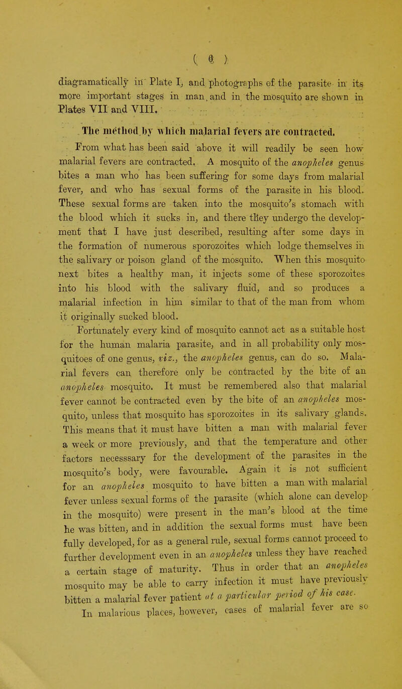 diagramatically in Plate I, and photographs of the parasite in its more important stages in man, and in the mosquito are shown in Plates VII and VIII. The method by which malarial fevers are contracted. From what has been said above it will readily be seen how malarial fevers are contracted. A mosquito of the anopheles genu& bites a man who has been suffering for some days from malarial fever, and who has sexual forms of the parasite in his blood. These sexual forms are taken into the mosquito's stomach with the blood which it sucks in, and there they undergo the develop- ment that I have just described, resulting after some days in the formation of numerous sporozoites which lodge themselves in the salivary or poison gland of the mosquito. When this mosquito next bites a healthy man, it injects some of these sporozoites into his blood with the salivary fluid, and so produces a malarial infection in him similar to that of the man from whom it originally sucked blood. Fortunately every kind of mosquito cannot act as a suitable host for the human malaria parasite, and in all probability only mos- quitoes of one genus, viz., the anopheles genus, can do so. Mala- rial fevers can therefore only be contracted by the bite of an anopheles mosquito. It must be remembered also that malarial fever cannot be contracted even by the bite of an anopheles mos- quito, unless that mosquito has sporozoites in its salivary glands. This means that it must have bitten a man with malarial fever a week or more previously, and that the temperature and other factors necesssary for the development of the parasites in the mosquito's body, were favourable. Again it is not sufficient for an anopheles mosquito to have bitten a man with malarial fever unless sexual forms of the parasite (which alone can develop in the mosquito) were present in the man's blood at the time he was bitten, and in addition the sexual forms must have been fully developed, for as a general rule, sexual forms cannot proceed to further development even in an anopheles unless they have reached a certain stage of maturity. Thus in order that an anopheles mosquito may be able to carry infection it must have previously bitten a malarial fever patient at a particular penod of hs cast. In malarious places, however, cases of malarial fever are so