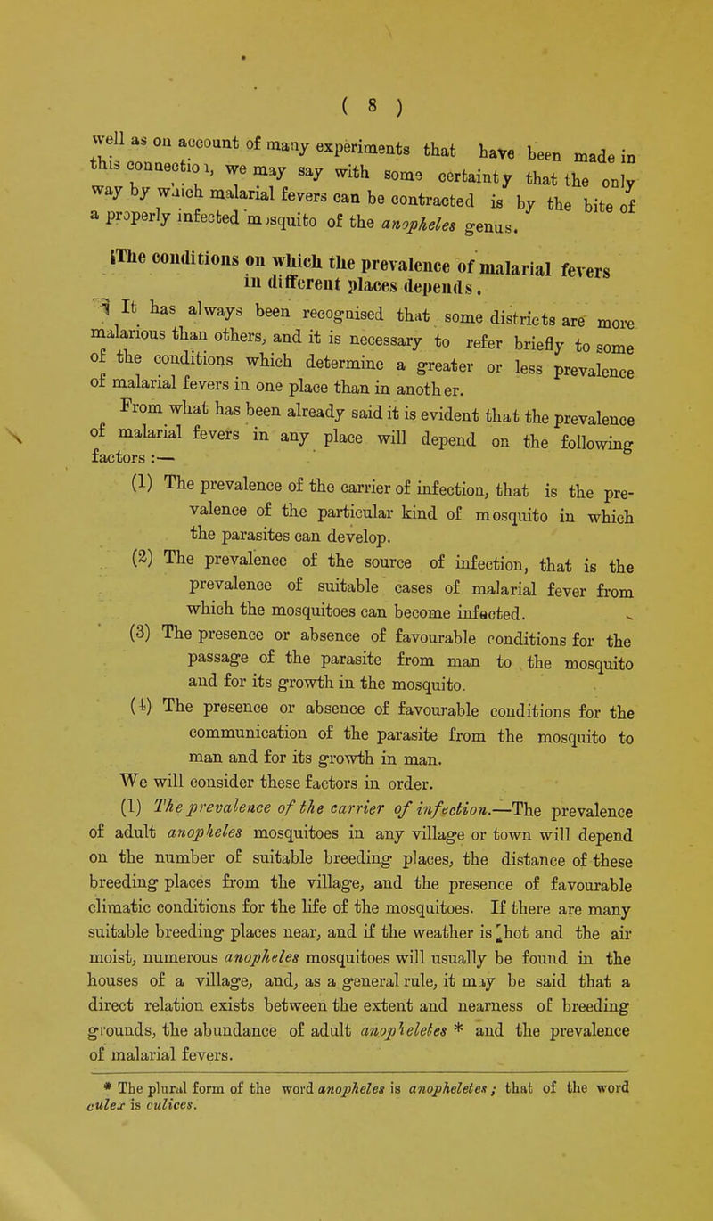 well as on account of many experiments that have been made in th.scouaectm, we may say with some certainty that the only way by watch malarial fevers can be contracted is by the bite of a properly infected m,squito of the anopheles genus. iThe conditions on which the prevalence of malarial fevers in different places depends. l it has always been recognised that some districts are more malarious than others, and it is necessary to refer briefly to some of the conditions which determine a greater or less prevalence o± malarial fevers in one place than in another. From what has been already said it is evident that the prevalence of malarial fevers in any place will depend on the following factors :— (1) The prevalence of the carrier of infection, that is the pre- valence of the particular kind of mosquito in which the parasites can develop. (2) The prevalence of the source of infection, that is the prevalence of suitable cases of malarial fever from which the mosquitoes can become infected. (3) The presence or absence of favourable conditions for the passage of the parasite from man to the mosquito and for its growth in the mosquito. (4.) The presence or absence of favourable conditions for the communication of the parasite from the mosquito to man and for its growth in man. We will consider these factors in order. (1) The prevalence of the carrier of infection.—The prevalence of adult anopheles mosquitoes in any village or town will depend on the number of suitable breeding places, the distance of these breeding places from the village, and the presence of favourable climatic conditions for the life of the mosquitoes. If there are many suitable breeding places near, and if the weather is ^hot and the air moist, numerous anopheles mosquitoes will usually be found in the houses of a village, and, as a general rule, it miy be said that a direct relation exists between the extent and nearness of breeding grounds, the abundance of adult anopheletes * and the prevalence of malarial fevers. * The plural form of the word anopheles ia anopheletes ; that of the word culex is culices.
