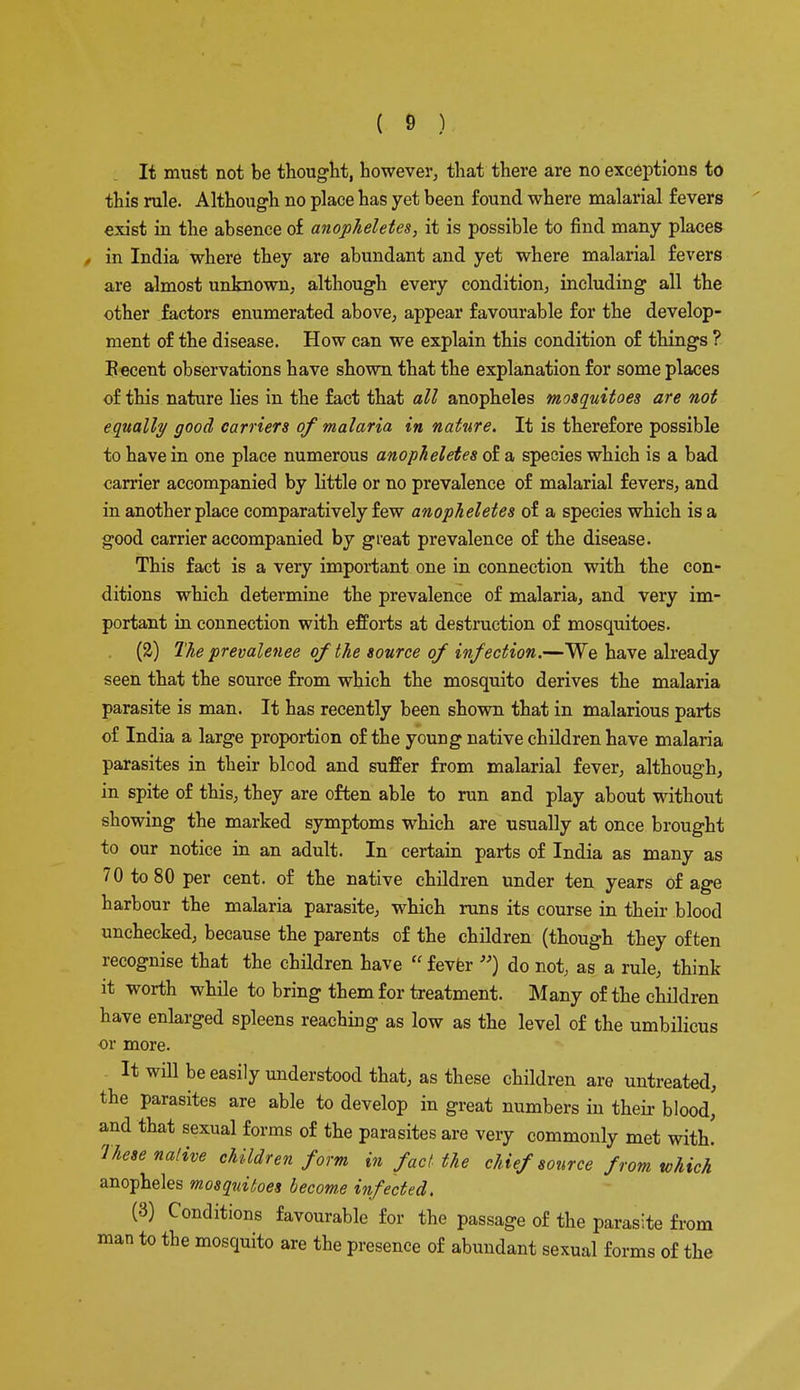It must not be thought, however, that there are no exceptions to this rule. Although no place has yet been found where malarial fevers exist in the absence of anopheletes, it is possible to find many places - in India where they are abundant and yet where malarial fevers are almost unknown, although every condition, including all the other factors enumerated above, appear favourable for the develop- ment of the disease. How can we explain this condition of things ? Eecent observations have shown that the explanation for some places of this nature lies in the fact that all anopheles mosquitoes are not equally good carriers of malaria in nature. It is therefore possible to have in one place numerous anopheletes of a species which is a bad carrier accompanied by little or no prevalence of malarial fevers, and in another place comparatively few anopheletes of a species which is a good carrier accompanied by great prevalence of the disease. This fact is a very important one in connection with the con- ditions which determine the prevalence of malaria, and very im- portant in connection with efforts at destruction of mosquitoes. (SJ) The prevalence of the source of infection.—We have already seen that the source from which the mosquito derives the malaria parasite is man. It has recently been shown that in malarious parts of India a large proportion of the young native children have malaria parasites in their blcod and suffer from malarial fever, although, in spite of this, they are often able to run and play about without showing the marked symptoms which are usually at once brought to our notice in an adult. In certain parts of India as many as 70 to 80 per cent, of the native children under ten years of age harbour the malaria parasite, which runs its course in their blood unchecked, because the parents of the children (though they often recognise that the children have  fever ) do not, as a rule, think it worth while to bring them for treatment. Many of the children have enlarged spleens reaching as low as the level of the umbilicus or more. It will be easily understood that, as these children are untreated, the parasites are able to develop in great numbers in their blood, and that sexual forms of the parasites are very commonly met with! These native children form in fact the chief source from which anopheles mosquitoes becom,e infected. (3) Conditions favourable for the passage of the parasite from man to the mosquito are the presence of abundant sexual forms of the
