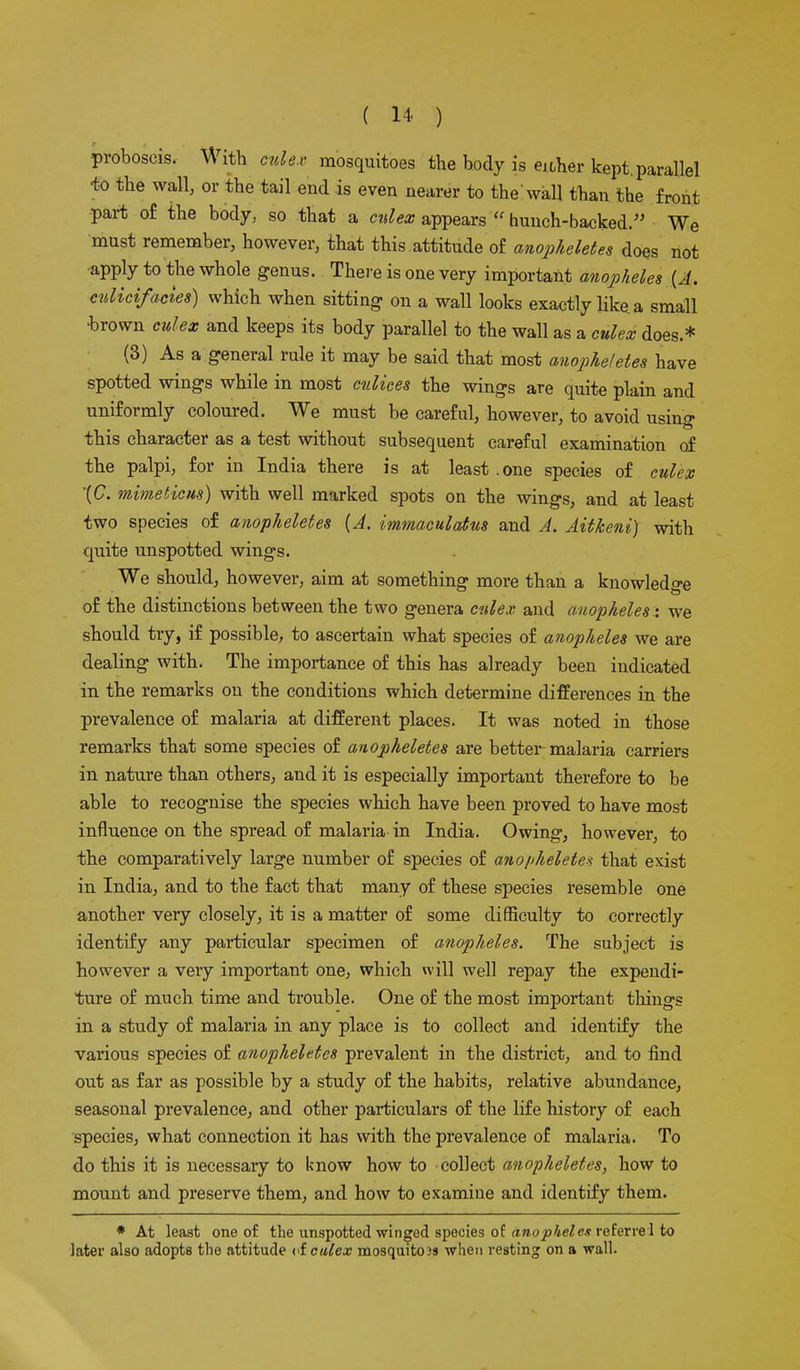 proboscis. With culex mosquitoes the body is either kept, parallel -to the wall, or the tail end is even nearer to the'wall than the front ■part of the body, so that a culex appears hunch-backed. We must remember, however, that this attitude of anopheletes does not apply to the whole genus. There is one very important anopheles {A. cvlicifacies) which when sitting on a wall looks exactly like, a small •brown culex and keeps its body parallel to the wall as a culex does.* (3) As a general rule it may be said that most anopheletes have spotted wings while in most culices the wings are quite plain and uniformly coloured. We must be careful, however, to avoid using this character as a test without subsequent careful examination of the palpi, for in India there is at least .one species of culex \C. mime lie us) with well marked spots on the wings, and at least two species of anopheletes (A. immaculatus and A. Aitkeni) with quite unspotted wings. We should, however, aim at something more than a knowledge of the distinctions between the two genera culex and anopheles: we should try, if possible, to ascertain what species of anopheles we are dealing with. The importance of this has already been indicated in the remarks on the conditions which determine differences in the prevalence of malaria at different places. It was noted in those remarks that some species of anopheletes are better malaria carriers in nature than others, and it is especially important therefore to be able to recognise the species which have been proved to have most influence on the spread of malaria in India. Owing, however, to the comparatively large number of species of anopheletes that exist in India, and to the fact that many of these species resemble one another very closely, it is a matter of some difficulty to correctly identify any particular specimen of anopheles. The subject is however a very important one, which will well repay the expendi- ture of much time and trouble. One of the most important things in a study of malaria in any place is to collect and identify the various species of anopheletes prevalent in the district, and to find out as far as possible by a study of the habits, relative abundance, seasonal prevalence, and other particulars of the life history of each species, what connection it has with the prevalence of malaria. To do this it is necessary to know how to collect anopheletes, how to mount and preserve them, and how to examine and identify them. * At least one of the unspotted winged species of anopheles referrel to later also adopts the attitude of culex mosquito >s when resting on a wall.