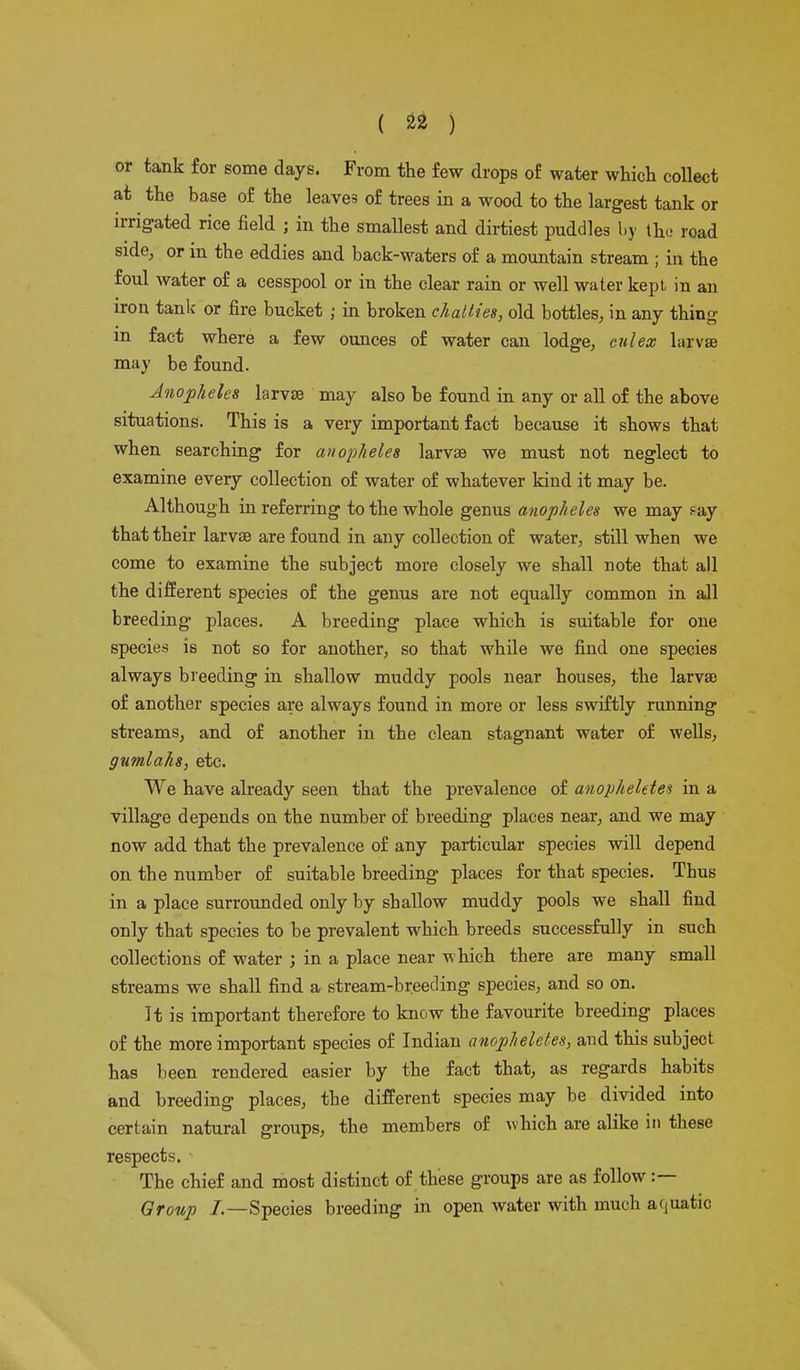 or tank for some days. From the few drops of water which collect at the base of the leaves of trees in a wood to the largest tank or irrigated rice field ; in the smallest and dirtiest puddles by the road side, or in the eddies and back-waters of a mountain stream ; in the foul water of a cesspool or in the clear rain or well water kept in an iron tank- or fire bucket ; in broken chatties, old bottles, in any thing m fact where a few ounces of water can lodge, culex larvae may be found. Anopheles larvae may also be found in any or all of the above situations. This is a very important fact because it shows that when searching for anopheles larvae we must not neglect to examine every collection of water of whatever kind it may be. Although in referring to the whole genus anopheles we may fay that their larvae are found in any collection of water, still when we come to examine the subject more closely we shall note that all the different species of the genus are not equally common in all breeding places. A breeding place which is suitable for one species is not so for another, so that while we find one species always breeding in shallow muddy pools near houses, the larvae of another species are always found in more or less swiftly running streams, and of another in the clean stagnant water of wells, gumlaks, etc. We have already seen that the prevalence of anopheletes in a village depends on the number of breeding places near, and we may now add that the prevalence of any particular species will depend on the number of suitable breeding places for that species. Tbus in a place surrounded only by shallow muddy pools we shall find only that species to be prevalent which breeds successfully in such collections of water ; in a place near which there are many small streams we shall find a stream-breeding species, and so on. It is important therefore to know the favourite breeding places of the more important species of Indian anopheletes, and this subject has been rendered easier by the fact that, as regards habits and breeding places, the different species may be divided into certain natural groups, the members of which are alike in these respects. The chief and most distinct of these groups are as follow :— Group /.—Species breeding in open water with much aquatic
