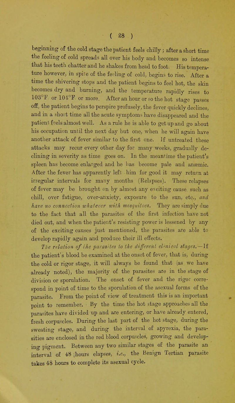 beginning of the cold stage the patient feels chilly j after a short time the feeling of cold spreads all over his body and becomes so intense that his teeth chatter and he shakes from head to foot. His tempera- ture however, in spite of the feeling of cold, begins to rise. After a time the shivering stops and the patient begins to feel hot, the skin becomes dry and burning, and the temperature rapidly rises to 103°F. or 104°F, or more. After an hour or so the hot stage passes off, the patient begins to perspire profusely, the fever quickly declines, and in a short time all the acute symptoms have disappeared and the patient feels almost well. As a rule he is able to get up and go about his occupation until the next day but one, when he will again have another attack of fever similar to the first one. If untreated these attacks may recur every other day for many weeks, gradually de- clining in severity as time goes on. In the meantime the patient's spleen has become enlarged and he lias become pale and anaemic. After the fever has apparently left him for good it may return at irregular intervals for many months (Relapses). These relapses of fever may be brought on by almost any exciting cause such as chill, over fatigue, over-anxiety, exposure to the sun, etc., and have no connection whatever with mosquitoes. They are simply clue to the fact that all the parasites of the first infection have not died out, and when the patient's resisting power is lessened by any of the exciting causes just mentioned, the parasites are able to develop rapidly again and produce their ill effects. The relation of ihe parasites to the different clinical stages. — If the patient's blood be examined at the onset of fever, that is, during the cold or rigor stage, it will always be found that (as we have already noted), the majority of the parasites are in the stage of division or sporulation. The onset of fever and the rigor corre- spond in point of time to the sporulation of the asexual forms of the parasite. From the point of view of treatment this is an important point to remember. • By the time the hot ttage approaches all the parasites have divided up and are entering, or have already entered, fresh corpuscles. During the last part of the hot stage, during the sweating stage, and during the interval of apyrexia, the para- sities are enclosed in the red blood corpuscles, growing and develop- ing pigment. Between any two similar stages of the parasite an interval of 48 |hours elapses, i.e., the Benign Tertian parasite takes 48 hours to complete its asexual cycle.