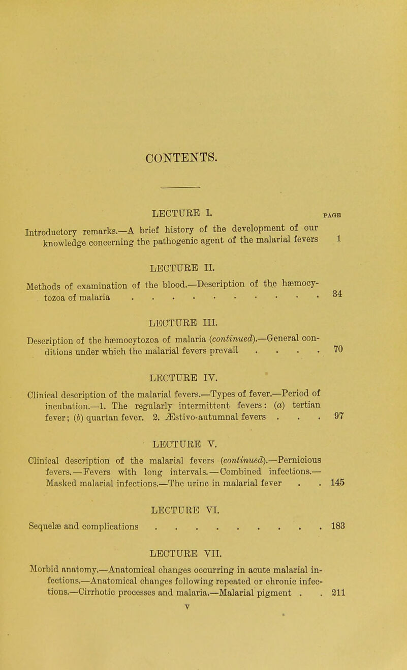 CONTENTS. LECTURE 1. 1 Introductory remarks.—A brief history of the development of our knowledge concerning the pathogenic agent of the malarial fevers LECTURE II. Methods of examination of the blood.—Description of the hsemocy- tozoa of malaria LECTURE III. 34 Description of the haemocytozoa of malaria (continued).—General con- ditions under which the malarial fevers prevail . . . . 70 LECTURE IV. Clinical description of the malarial fevers.—Types of fever.—Period of incubation.—1. The regularly intermittent fevers: (a) tertian fever; (b) quartan fever. 2. iEstivo-autumnal fevers ... 97 LECTURE V. Clinical description of the malarial fevers (continued).—Pernicious fevers.—Fevers with long intervals. — Combined infections.— Masked malarial infections.—The urine in malarial fever . . 145 LECTURE VI. Sequelae and complications 183 LECTURE VII. Morbid anatomy.—Anatomical changes occurring in acute malarial in- fections.—Anatomical changes following repeated or chronic infec- tions.—Cirrhotic processes and malaria.—Malarial pigment . .211 •