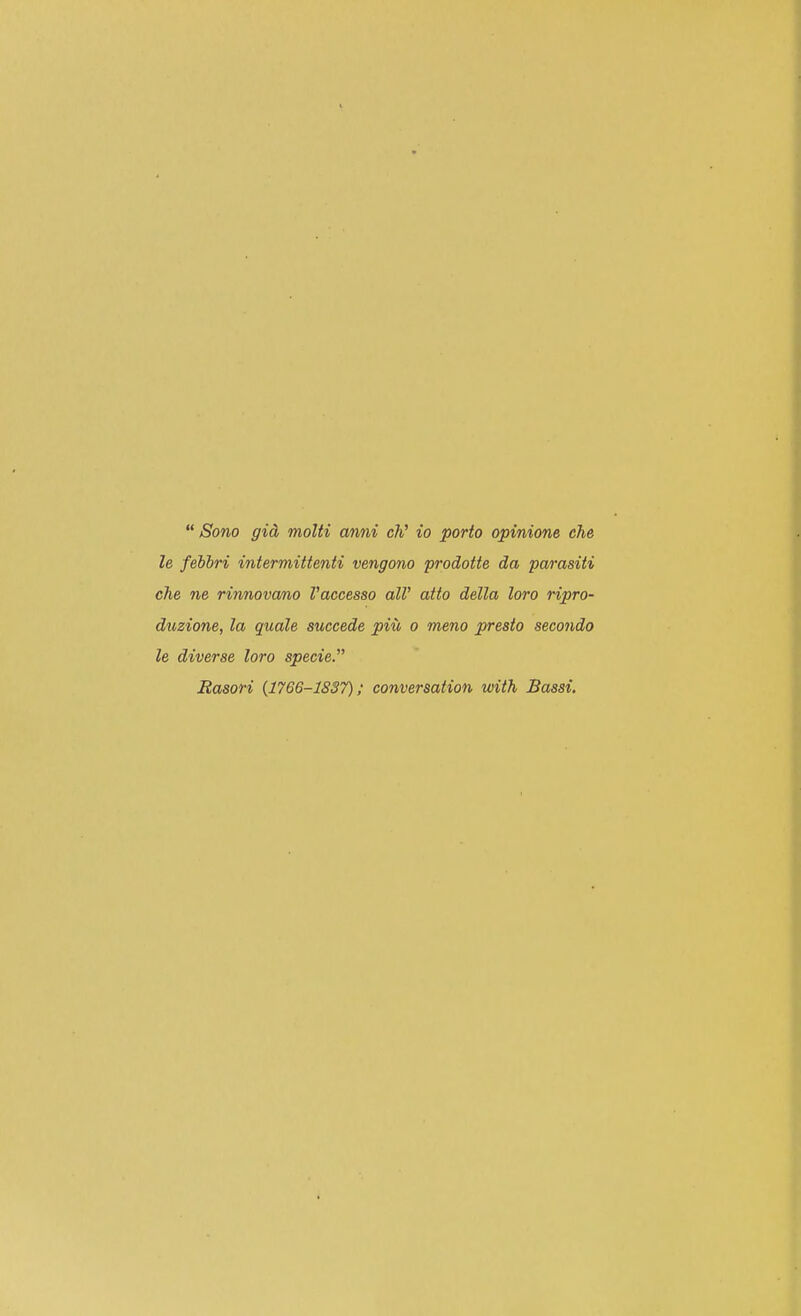  Sono gid molti anni M to porto opinione che le febbri intermittenti vengono prodotte da parasiti che ne rinnovcmo Vaccesso alV atto della loro ripro- duzione, la quale succede piu o meno presto secondo le diverse loro specie. Easori (1766-1837); conversation with Bassi.