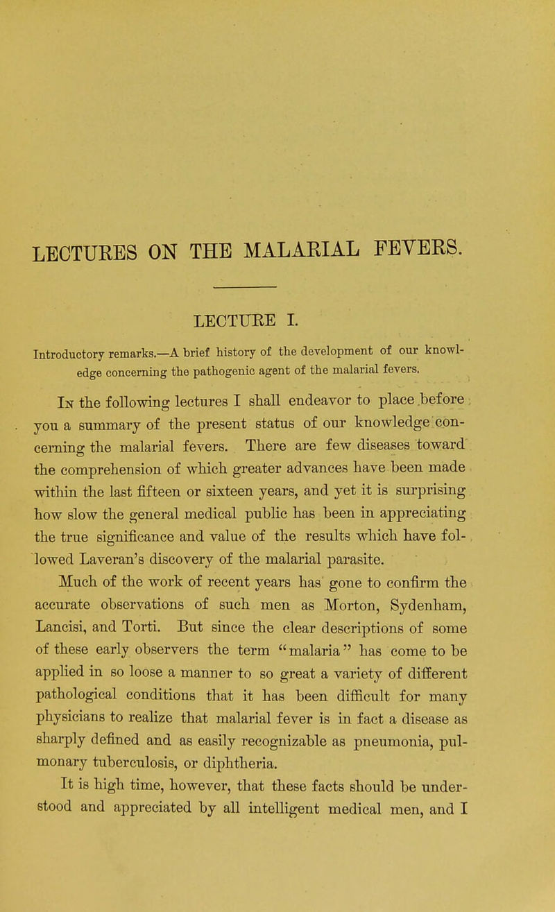 LECTURE I. Introductory remarks.—A brief history of the development of our knowl- edge concerning the pathogenic agent of the malarial fevers. In the following lectures I shall endeavor to place before you a summary of the present status of our knowledge con- cerning the malarial fevers. There are few diseases toward the comprehension of which greater advances have been made within the last fifteen or sixteen years, and yet it is surprising how slow the general medical public has been in appreciating the true significance and value of the results which have fol- lowed Laveran's discovery of the malarial parasite. Much of the work of recent years has gone to confirm the accurate observations of such men as Morton, Sydenham, Lancisi, and Torti. But since the clear descriptions of some of these early observers the term malaria has come to be applied in so loose a manner to so great a variety of different pathological conditions that it has been difficult for many physicians to realize that malarial fever is in fact a disease as sharply defined and as easily recognizable as pneumonia, pul- monary tuberculosis, or diphtheria. It is high time, however, that these facts should be under-