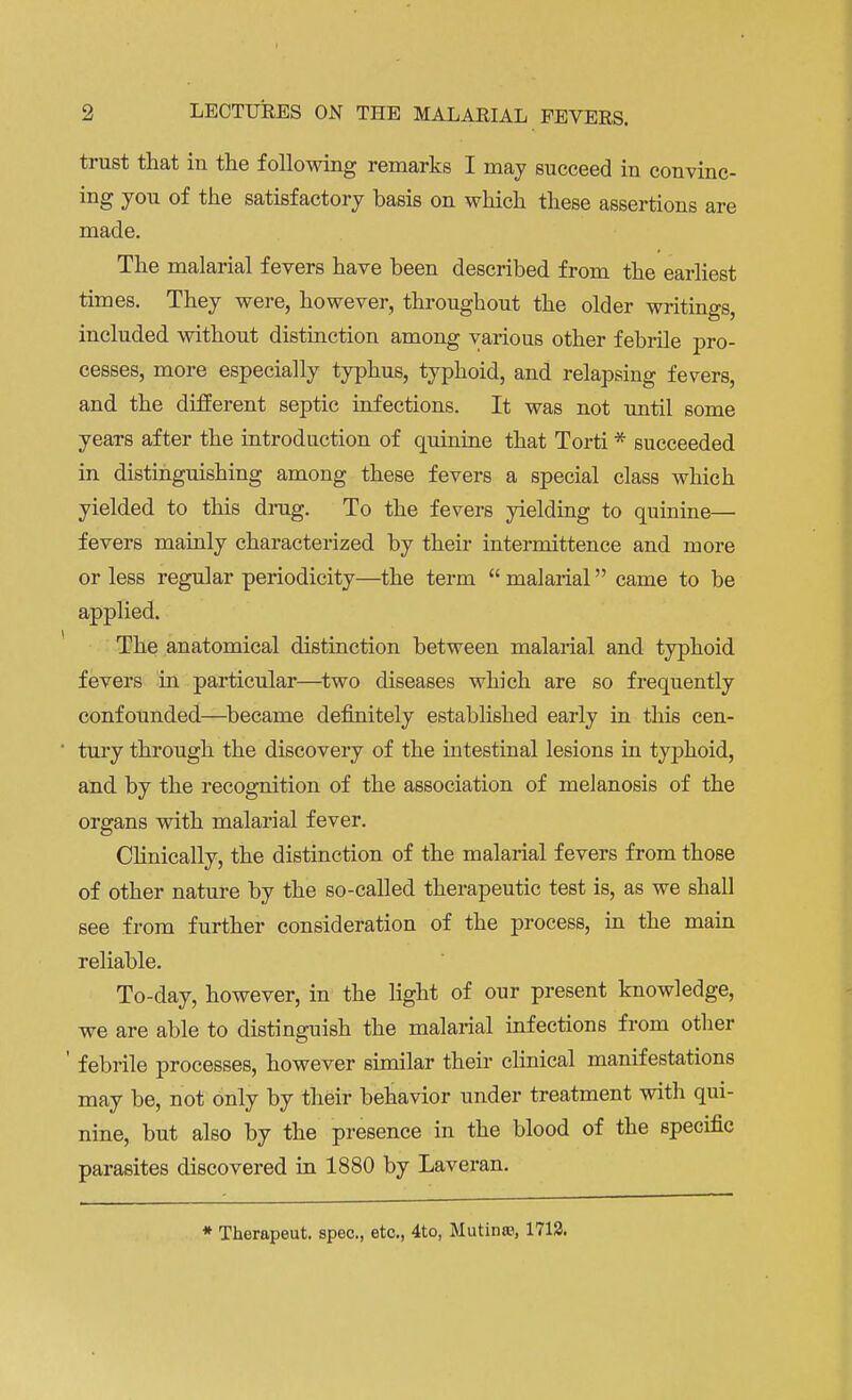 trust that in the following remarks I may succeed in convinc- ing you of the satisfactory basis on which these assertions are made. The malarial fevers have been described from the earliest times. They were, however, throughout the older writings, included without distinction among various other febrile pro- cesses, more especially typhus, typhoid, and relapsing fevers, and the different septic infections. It was not until some years after the introduction of quinine that Torti * succeeded in distinguishing among these fevers a special class which yielded to this drug. To the fevers yielding to quinine— fevers mainly characterized by their intermittence and more or less regular periodicity—the term  malarial came to be applied. The anatomical distinction between malarial and typhoid fevers in particular—two diseases which are so frequently confounded—became definitely established early in this cen- tury through the discovery of the intestinal lesions in typhoid, and by the recognition of the association of melanosis of the organs with malarial fever. Clinically, the distinction of the malarial fevers from those of other nature by the so-called therapeutic test is, as we shall see from further consideration of the process, in the main reliable. To-day, however, in the light of our present knowledge, we are able to distinguish the malarial infections from other ' febrile processes, however similar their clinical manifestations may be, not only by their behavior under treatment with qui- nine, but also by the presence in the blood of the specific parasites discovered in 1880 by Laveran. * Therapeut. spec, etc., 4to, Mutinro, 1713.