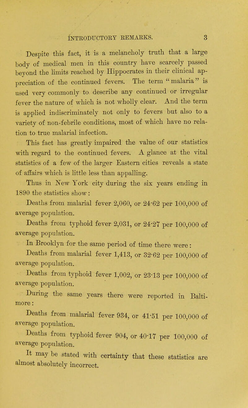 Despite this fact, it is a melancholy truth that a large body of medical men in this country have scarcely passed beyond the limits reached by Hippocrates in their clinical ap- preciation of the continued fevers. The term  malaria  is used very commonly to describe any continued or irregular fever the nature of which is not wholly clear. And the term is applied indiscriminately not only to fevers but also to a variety of non-febrile conditions, most of which have no rela- tion to true malarial infection. This fact has greatly impaired the value of our statistics with regard to the continued fevers. A glance at the vital statistics of a few of the larger Eastern cities reveals a state of affairs which is little less than appalling. Thus in New York city during the six years ending in 1890 the statistics show: Deaths from malarial fever 2,060, or 24*62 per 100,000 of average population. Deaths from typhoid fever 2,031, or 24*27 per 100,000 of average population. In Brooklyn for the same period of time there were: Deaths from malarial fever 1,413, or 32'62 per 100,000 of average population. Deaths from typhoid fever 1,002, or 23-13 per 100,000 of average population. During the same years there were reported in Balti- more : Deaths from malarial fever 934, or 41-51 per 100,000 of average population. Deaths from typhoid fever 904, or 40-17 per 100,000 of average population. It may be stated with certainty that these statistics are almost absolutely incorrect.