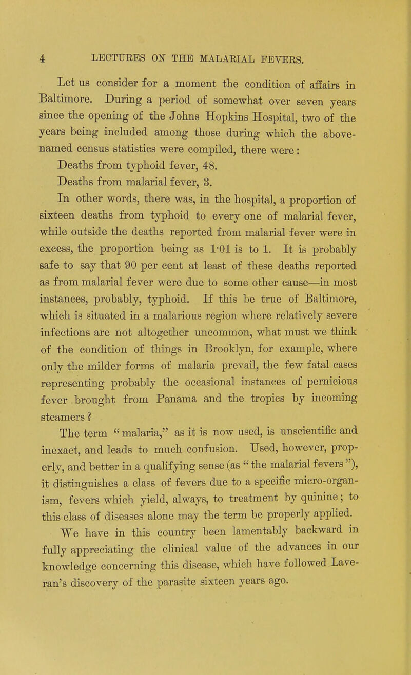 Let us consider for a moment the condition of affairs in Baltimore. During a period of somewhat over seven years since the opening of the Johns Hopkins Hospital, two of the years being included among those during which the above- named census statistics were compiled, there were: Deaths from typhoid fever, 48. Deaths from malarial fever, 3. In other words, there was, in the hospital, a proportion of sixteen deaths from typhoid to every one of malarial fever, while outside the deaths reported from malarial fever were in excess, the proportion being as 1-01 is to 1. It is probably safe to say that 90 per cent at least of these deaths reported as from malarial fever were due to some other cause—in most instances, probably, typhoid. If this be true of Baltimore, which is situated in a malarious region where relatively severe infections are not altogether uncommon, what must we think of the condition of things in Brooklyn, for example, where only the milder forms of malaria prevail, the few fatal cases representing probably the occasional instances of pernicious fever brought from Panama and the tropics by incoming steamers ? The term  malaria, as it is now used, is unscientific and inexact, and leads to much confusion. Used, however, prop- erly, and better in a qualifying sense (as the malarial fevers ), it distinguishes a class of fevers due to a specific micro-organ- ism, fevers which yield, always, to treatment by quinine; to this class of diseases alone may the term be properly applied. We have in this country been lamentably backward in fully appreciating the clinical value of the advances in our knowledge concerning this disease, which have followed Lave- ran's discovery of the parasite sixteen years ago.