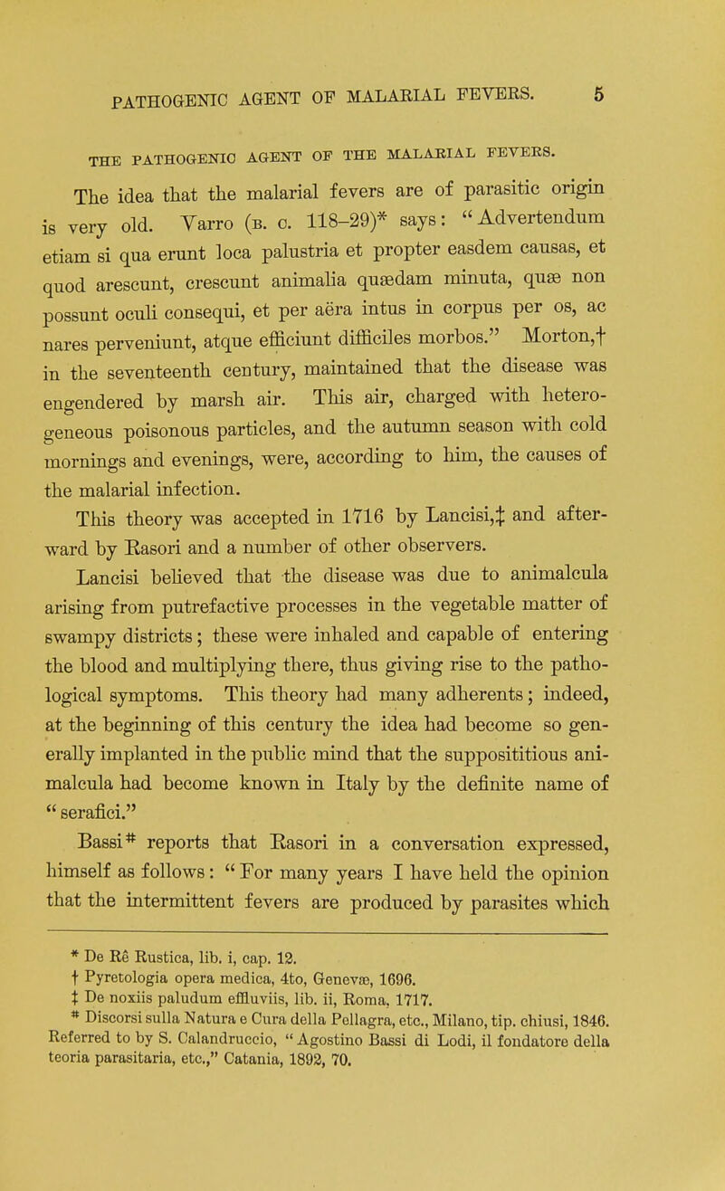 THE PATHOGENIC AGENT OF THE MALARIAL FEVEE8. The idea that the malarial fevers are of parasitic origin is very old. Yarro (b. c. 118-29)* says: Advertendum etiam si qua erunt loca palustria et propter easdem causas, et quod arescunt, crescunt animaha qusedam miniita, quae non possunt oculi consequi, et per aera intus in corpus per os, ac nares perveniunt, atque efficiunt difficiles morbos. Morton, f in the seventeenth century, maintained that the disease was engendered by marsh air. This air, charged with hetero- geneous poisonous particles, and the autumn season with cold mornings and evenings, were, according to him, the causes of the malarial infection. This theory was accepted in 1716 by Lancisi,^ and after- ward by Easori and a number of other observers. Lancisi believed that the disease was due to animalcula arising from putrefactive processes in the vegetable matter of swampy districts; these were inhaled and capable of entering the blood and multiplying there, thus giving rise to the patho- logical symptoms. This theory had many adherents; indeed, at the beginning of this century the idea had become so gen- erally implanted in the public mind that the supposititious ani- malcula had become known in Italy by the definite name of  serafici. Bassi# reports that Easori in a conversation expressed, himself as follows:  For many years I have held the opinion that the intermittent fevers are produced by parasites which * De Re Rustica, lib. i, cap. 12. t Pyretologia opera medica, 4to, Geneva?, 1696. % De noxiis paludum effluviis, lib. ii, Roma. 1717. * Discorsi sulla Natura e Cura della Pellagra, etc., Milano, tip. chiusi, 1846. Referred to by S. Calandruceio,  Agostino Bassi di Lodi, il fondatore della teoria parasitaria, etc., Catania, 1892, 70.