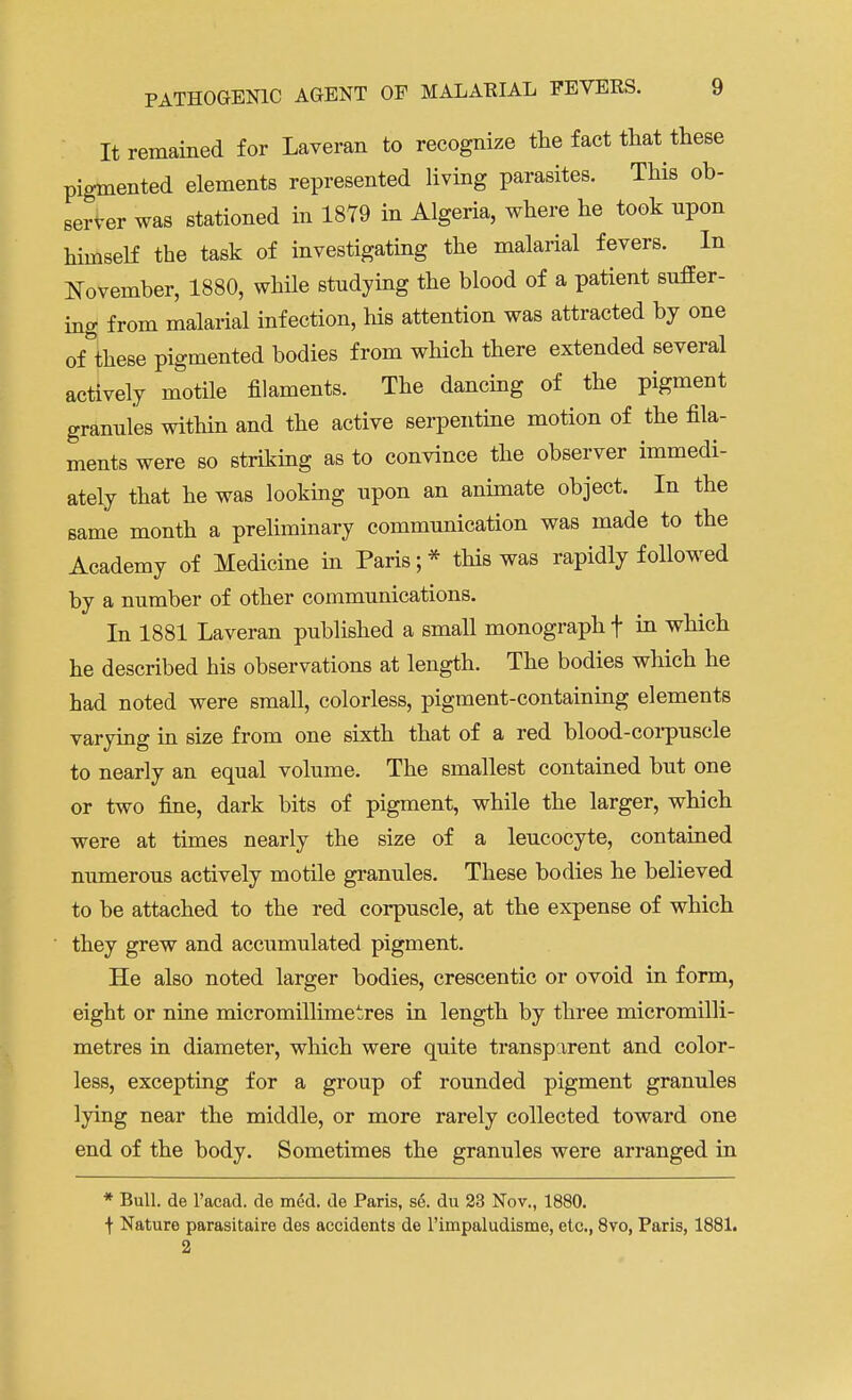 It remained for Laveran to recognize the fact that these pigmented elements represented living parasites. This ob- server was stationed in 1879 in Algeria, where he took npon himself the task of investigating the malarial fevers. In November, 1880, while studying the blood of a patient suffer- ing from malarial infection, his attention was attracted by one of these pigmented bodies from which there extended several actively motile filaments. The dancing of the pigment grannies within and the active serpentine motion of the fila- ments were so striking as to convince the observer immedi- ately that he was looking upon an animate object. In the same month a preliminary communication was made to the Academy of Medicine in Paris; * this was rapidly followed by a number of other communications. In 1881 Laveran published a small monograph f in which he described his observations at length. The bodies which he had noted were small, colorless, pigment-containing elements varying in size from one sixth that of a red blood-corpuscle to nearly an equal volume. The smallest contained but one or two fine, dark bits of pigment, while the larger, which were at times nearly the size of a leucocyte, contained numerous actively motile granules. These bodies he believed to be attached to the red corpuscle, at the expense of which they grew and accumulated pigment. He also noted larger bodies, crescentic or ovoid in form, eight or nine micromillimetres in length by three micromilli- metres in diameter, which were quite transparent and color- less, excepting for a group of rounded pigment granules lying near the middle, or more rarely collected toward one end of the body. Sometimes the granules were arranged in * Bull, de l'acad. de med. de Paris, se. du 23 Nov., 1880. f Nature parasitaire des accidents de l'iinpaludisme, etc., 8vo, Paris, 1881.