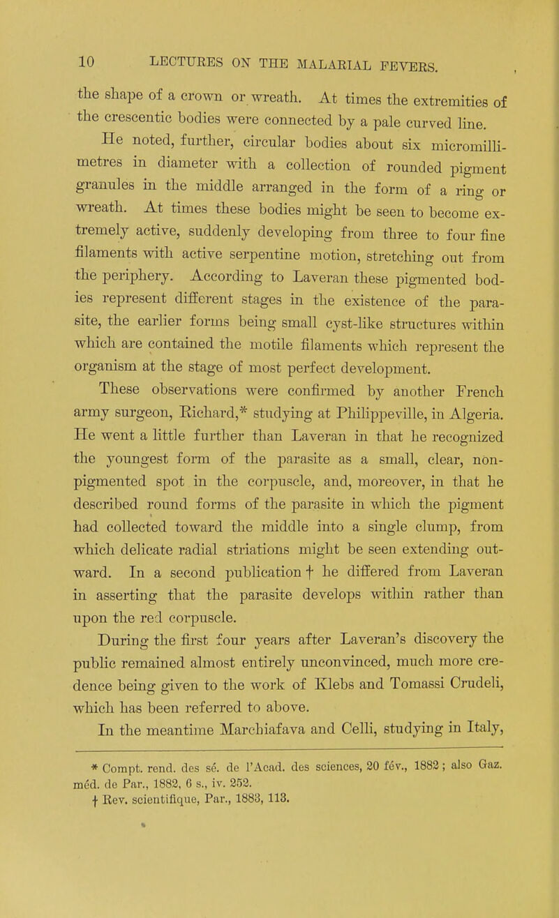 the shape of a crown or wreath. At times the extremities of the crescentic bodies were connected by a pale curved line. He noted, further, circular bodies about six micromilli- metres in diameter with a collection of rounded pigment granules in the middle arranged in the form of a rino- or wreath. At times these bodies might be seen to become ex- tremely active, suddenly developing from three to four fine filaments with active serpentine motion, stretching out from the periphery. According to Laveran these pigmented bod- ies represent different stages in the existence of the para- site, the earlier forms being small cyst-like structures within which are contained the motile filaments which represent the organism at the stage of most perfect development. These observations were confirmed by another French army surgeon, Kichard,* studying at Philippeville, in Algeria. He went a little further than Laveran in that he recognized the youngest form of the j>arasite as a small, clear, nOn- pigmented spot in the corpuscle, and, moreover, in that he described round forms of the parasite in which the pigment had collected toward the middle into a single clump, from which delicate radial striations might be seen extending out- ward. In a second publication f he differed from Laveran in asserting that the parasite develops within rather than upon the red corpuscle. During the first four years after Laveran's discovery the public remained almost entirely unconvinced, much more cre- dence being given to the work of Klebs and Tomassi Crudeli, which has been referred to above. In the meantime Marcliiafava and Celli, studying in Italy, * Compt. rend, des se. de 1'Acad. des sciences, 20 fev., 1882; also Gaz. med. de Par., 1882, 6 s., iv. 252. f Rev. scientifique, Par., 1883, 113.