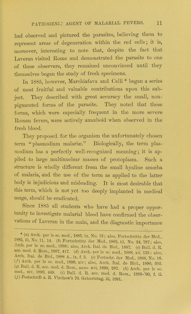 had observed and pictured the parasites, believing them to represent areas of degeneration within the red cells; it is, moreover, interesting to note that, despite the fact that Laveran visited Eome and demonstrated the parasite to one of these observers, they remained unconvinced until they themselves began the study of fresh specimens. In 1885, however, Marchiafava and Celli * began a series of most fruitful and valuable contributions upon this sub- ject. They described with great accuracy the small, non- pigmented forms of the parasite. They noted that these forms, which were especially frequent in the more severe Koraan fevers, were actively amoeboid when observed in the fresh blood. They proposed for the organism the unfortunately chosen term plasmodium malarias. Biologically, the term Plas- modium has a perfectly well-recognized meaning; it is ap- plied to large multinuclear masses of protoplasm. Such a structure is wholly different from the small hyaline amoeba of malaria, and the use of the term as applied to the latter body is injudicious and misleading. It is most desirable that this term, which is not yet too deeply implanted in medical usage, should be eradicated. Since 1885 all students who have had a proper oppor- tunity to investigate malarial blood have confirmed the obser- vations of Laveran in the main, and the diagnostic importance (a) Arch, per le sc. med, 1885. ix. No. 15; also, Fortschritte der Med., 1885, m, No. 11, 14. (b) Fortschritte der Med., 1885, iii, No. 24, 787; also. Arch, per le sc. med., 1886; also, Arch. Ital. de Biol., 1887. (c) Bull d R acc. me,], d. Rom., 1887, 417. (d) Arch, per le sc. med., 1888, xii, 153: also, Arch. Ital. de Biol., 1888 A., ix, f. 3. (e) Fortschr. der Med.. 1888, No. 16. (/) Arch, per le sc. med., 1890, xiv; also, Arch. Ital. de Biol., 1890, 302. (g) Bull. d. R. acc. med. d. Rom., anno xvi, 1890, 287. {h) Arch, per le sc. med xiv, 1890, 449. (i) Bull. d. R. acc. med. d. Rom., 1889-'90, f. ii. O) Festschrift z. R. Virchow's 70. Geburtstag, iii, 1891.