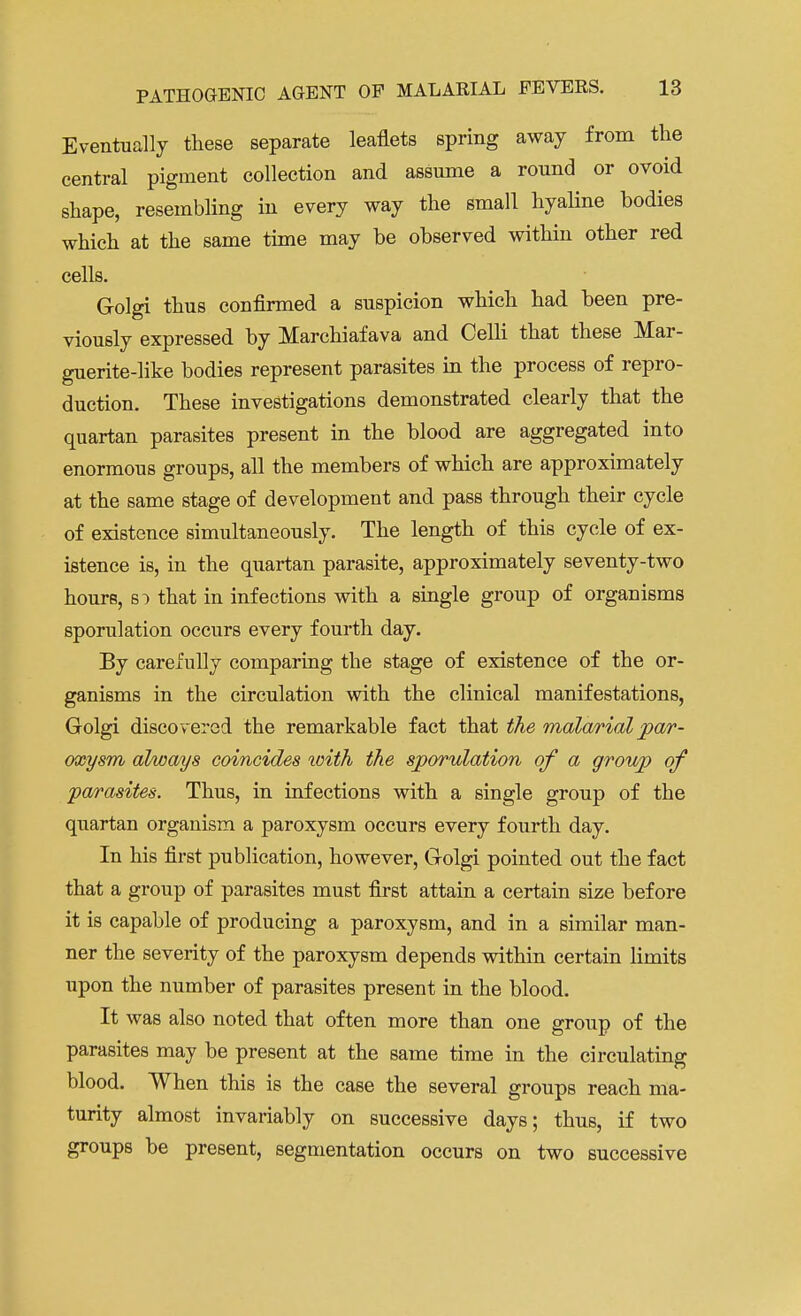 Eventually these separate leaflets spring away from the central pigment collection and assume a round or ovoid shape, resembling in every way the small hyaline bodies which at the same time may be observed within other red cells. Golgi thus confirmed a suspicion which had been pre- viously expressed by Marchiafava and Celli that these Mar- guerite-like bodies represent parasites in the process of repro- duction. These investigations demonstrated clearly that the quartan parasites present in the blood are aggregated into enormous groups, all the members of which are approximately at the same stage of development and pass through their cycle of existence simultaneously. The length of this cycle of ex- istence is, in the quartan parasite, approximately seventy-two hours, so that in infections with a single group of organisms sporulation occurs every fourth day. By carefully comparing the stage of existence of the or- ganisms in the circulation with the clinical manifestations, Golgi discovered the remarkable fact that the malarial par- oxysm always coincides with the sporulation of a group of 'parasites. Thus, in infections with a single group of the quartan organism a paroxysm occurs every fourth day. In his first publication, however, Golgi pointed out the fact that a group of parasites must first attain a certain size before it is capable of producing a paroxysm, and in a similar man- ner the severity of the paroxysm depends within certain limits upon the number of parasites present in the blood. It was also noted that often more than one group of the parasites may be present at the same time in the circulating blood. When this is the case the several groups reach ma- turity almost invariably on successive days; thus, if two groups be present, segmentation occurs on two successive