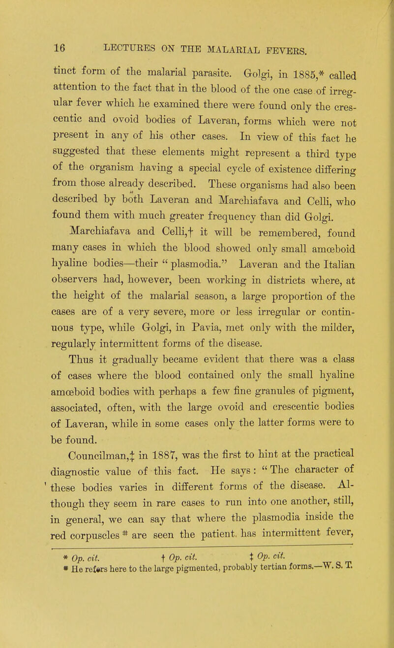 tinct form of the malarial parasite. Golgi, in 1885,* called attention to the fact that in the Mood of the one case of irreg- ular fever which he examined there were found only the cres- centic and ovoid bodies of Laveran, forms which were not present in any of his other cases. In view of this fact he suggested that these elements might represent a third type of the organism having a special cycle of existence differing from those already described. These organisms had also been described by both Laveran and Marchiafava and Celli, who found them with much greater frequency than did Golgi. Marchiafava and Celli,t it will be remembered, found many cases in which the blood showed only small amoeboid hyaline bodies—their  plasmodia. Laveran and the Italian observers had, however, been working in districts where, at the height of the malarial season, a large proportion of the cases are of a very severe, more or less irregular or contin- uous type, while Golgi, in Pa via, met only with the milder, regularly intermittent forms of the disease. Thus it gradually became evident that there was a class of cases where the blood contained only the small hyaline amoeboid bodies with perhaps a few fine granules of pigment, associated, often, with the large ovoid and crescentic bodies of Laveran, while in some cases only the latter forms were to be found. Councilman,^ in 1887, was the first to hint at the practical diagnostic value of this fact. He says: The character of ' these bodies varies in different forms of the disease. Al- though they seem in rare cases to run into one another, still, in general, we can say that where the plasmodia inside the red corpuscles # are seen the patient, has intermittent fever, * Op. cit. f Op. cit. X Op. cit. * He ref»rs here to the large pigmented, probably tertian forms.—W. S. T.