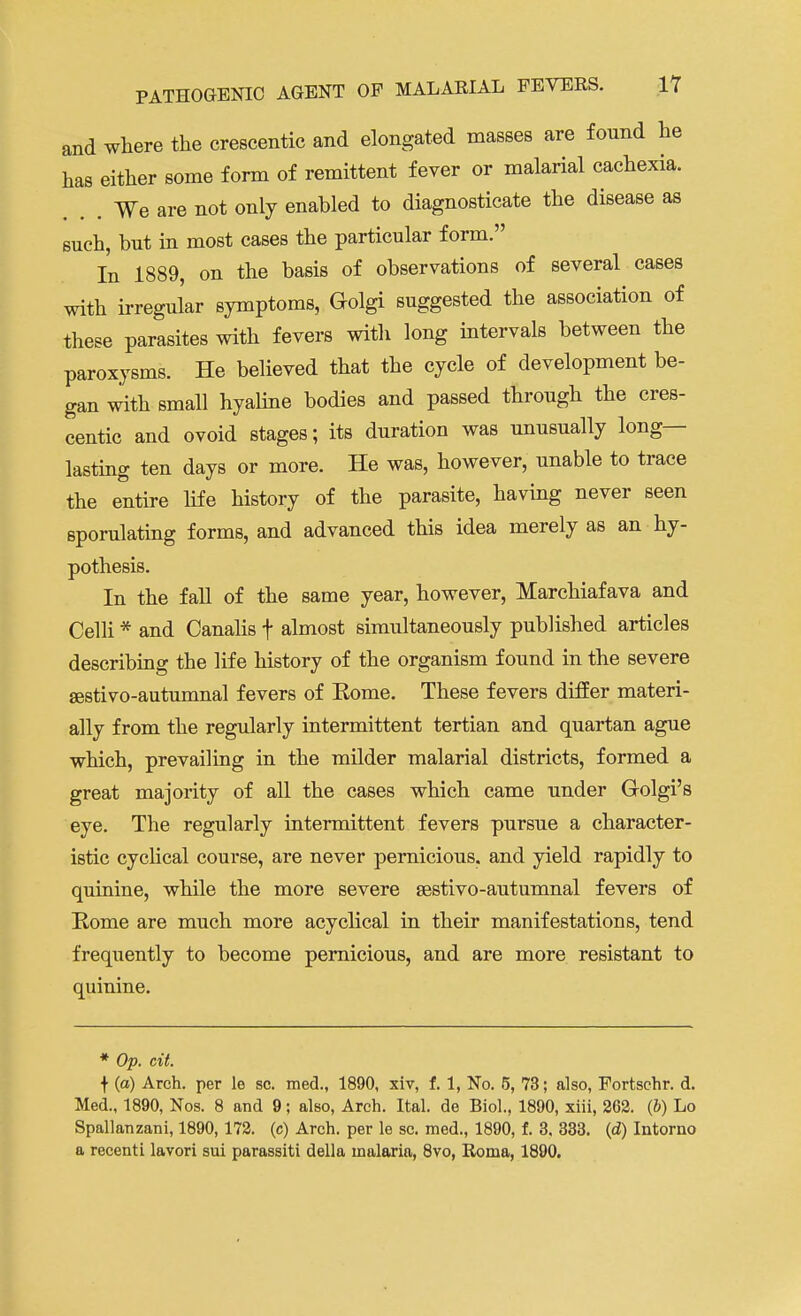 and where the crescentic and elongated masses are found he has either some form of remittent fever or malarial cachexia. ... We are not only enabled to diagnosticate the disease as such, but in most cases the particular form. In 1889, on the basis of observations of several cases with irregular symptoms, Golgi suggested the association of these parasites with fevers with long intervals between the paroxysms. He believed that the cycle of development be- gan with small hyaline bodies and passed through the cres- centic and ovoid stages; its duration was unusually long- lasting ten days or more. He was, however, unable to trace the entire life history of the parasite, having never seen sporulating forms, and advanced this idea merely as an hy- pothesis. In the fall of the same year, however, Marchiafava and Celli * and Canalis f almost simultaneously published articles describing the life history of the organism found in the severe sestivo-autumnal fevers of Eome. These fevers differ materi- ally from the regularly intermittent tertian and quartan ague which, prevailing in the milder malarial districts, formed a great majority of all the cases which came under G-olgi's eye. The regularly intermittent fevers pursue a character- istic cyclical course, are never pernicious, and yield rapidly to quinine, while the more severe sestivo-autumnal fevers of Rome are much more acyclical in their manifestations, tend frequently to become pernicious, and are more resistant to quinine. * Op. cit. f (a) Arch, per le sc. med., 1890, xiv, f. 1, No. 5, 73; also, Fortschr. d. Med., 1890, Nos. 8 and 9; also, Arch. Ital. de Biol., 1890, xiii, 262. (b) Lo Spallanzani, 1890, 172. (c) Arch, per le sc. med., 1890, f. 3. 333. (d) Intorno a recenti lavori sui parassiti della malaria, 8vo, Roma, 1890.