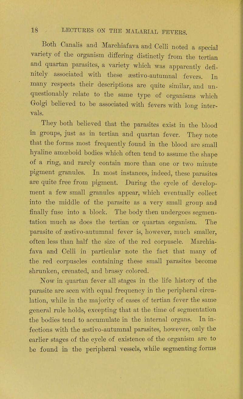 Both Canalis and Marchiafava and Celli noted a special variety of the organism differing distinctly from the tertian and quartan parasites, a variety which was apparently defi- nitely associated with these sestivo-autumnal fevers. In many respects their descriptions are quite similar, and un- questionably relate to the same type of organisms which Golgi believed to be associated with fevers with long inter- vals. They both believed that the parasites exist in the blood in groups, just as in tertian and quartan fever. They note that the forms most frequently found in the blood are small hyaline amoeboid bodies which often tend to assume the shape of a ring, and rarely contain more than one or two minute pigment granules. In most instances, indeed, these parasites are quite free from pigment. During the cycle of develop- ment a few small granules appear, which eventually collect into the middle of the parasite as a very small group and finally fuse into a block. The body then undergoes segmen- tation much as does the tertian or quartan organism. The parasite of sestivo-autumnal fever is, however, much smaller, often less than half the size of the red corpuscle. Marchia- fava and Celli in particular note the fact that many of the red corpuscles containing these small parasites become shrunken, crenated, and brassy colored. JSTow in quartan fever all stages in the life history of the parasite are seen with equal frequency in the peripheral circu- lation, while in the majority of cases of tertian fever the same general rule holds, excepting that at the time of segmentation the bodies tend to accumulate in the internal organs. In in- fections with the asstivo-autumnal parasites, however, only the earlier stages of the cycle of existence of the organism are to be found in the peripheral vessels, while segmenting forms