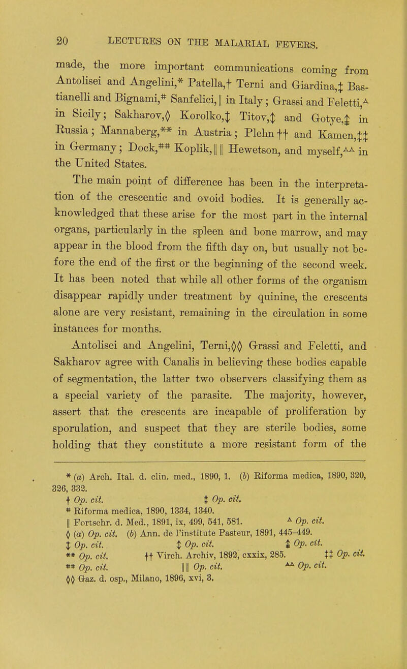 made, the more important communications coming from Antolisei and Angelini * Patella,t Term and Giardina,t Bas- tianelli and Bignami * Sanfelici, || in Italy; Grassi and Feletti,A in Sicily; Sakharov,<) Korolko4 Titov^ and Gotye^ in Kussia; Mannaberg ** in Austria; Plehn ff and Kamen,^ in Germany; Dock** KoplikJ || Hewetson, and myself,^'in the United States. The main point of difference has been in the interpreta- tion of the crescentic and ovoid bodies. It is generally ac- knowledged that these arise for the most part in the internal organs, particularly in the spleen and bone marrow, and may appear in the blood from the fifth day on, but usually not be- fore the end of the first or the beginning of the second week. It has been noted that while all other forms of the organism disappear rapidly under treatment by quinine, the crescents alone are very resistant, remaining in the circulation in some instances for months. Antolisei and Angelini, Terni,^ Grassi and Feletti, and Sakharov agree with Canalis in believing these bodies capable of segmentation, the latter two observers classifying them as a special variety of the parasite. The majority, however, assert that the crescents are incapable of proliferation by sporulation, and suspect that they are sterile bodies, some holding that they constitute a more resistant form of the * (a) Arch. Ital. d. clin. med., 1890, 1. (6) Riforma medica, 1890, 320, 326, 332. f Op. cit. t Op. cit. * Riforma medica, 1890, 1334, 1340. I Fortschr. d. Med., 1891, ix, 499, 541, 581. A Op. cit. 0 (a) Op. cit. (b) Ann. de l'institute Pasteur, 1891, 445-449. $ Op. cit. $ Op. cit. £ Op. cit. ** Op. cit. ft Virch- Archiv, 1892, cxxix, 285. XX Op. cit. ** Op. cit. 11| Op. cit. Op. cit. Gaz. d. osp., Milano, 1890, xvi, 3.