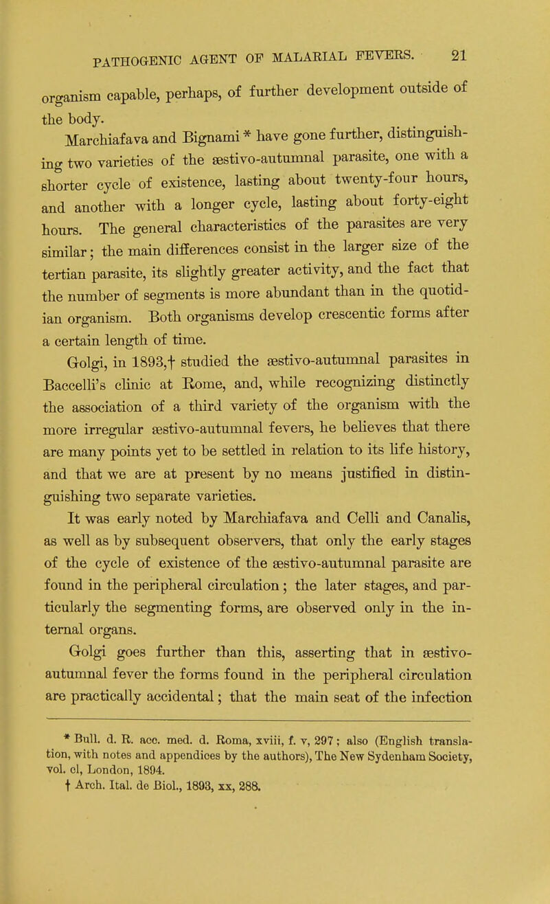 organism capable, perhaps, of further development outside of the body. Marchiafava and Bignami * have gone further, distinguish- ing two varieties of the sestivo-autumnal parasite, one with a shorter cycle of existence, lasting about twenty-four hours, and another with a longer cycle, lasting about forty-eight hours. The general characteristics of the parasites are very similar; the main differences consist in the larger size of the tertian parasite, its slightly greater activity, and the fact that the number of segments is more abundant than in the quotid- ian organism. Both organisms develop crescentic forms after a certain length of time. Golgi, in 1893,t studied the sestivo-autumnal parasites in Baccelli's clinic at Rome, and, while recognizing distinctly the association of a third variety of the organism with the more irregular sestivo-autuinnal fevers, he believes that there are many points yet to be settled in relation to its life history, and that we are at present by no means justified in distin- guishing two separate varieties. It was early noted by Marchiafava and Celli and Canalis, as well as by subsequent observers, that only the early stages of the cycle of existence of the sestivo-autumnal parasite are found in the peripheral circulation; the later stages, and par- ticularly the segmenting forms, are observed only in the in- ternal organs. Golgi goes further than this, asserting that in sestivo- autumnal fever the forms found in the peripheral circulation are practically accidental; that the main seat of the infection * Bull. d. R. aco. med. d. Roma, xviii, f. v, 297; also (English transla- tion, with notes and appendices by the authors), The New Sydenham Society, vol. ol, London, 1894. t Arch. Ital. de Biol., 1893, xx, 288.