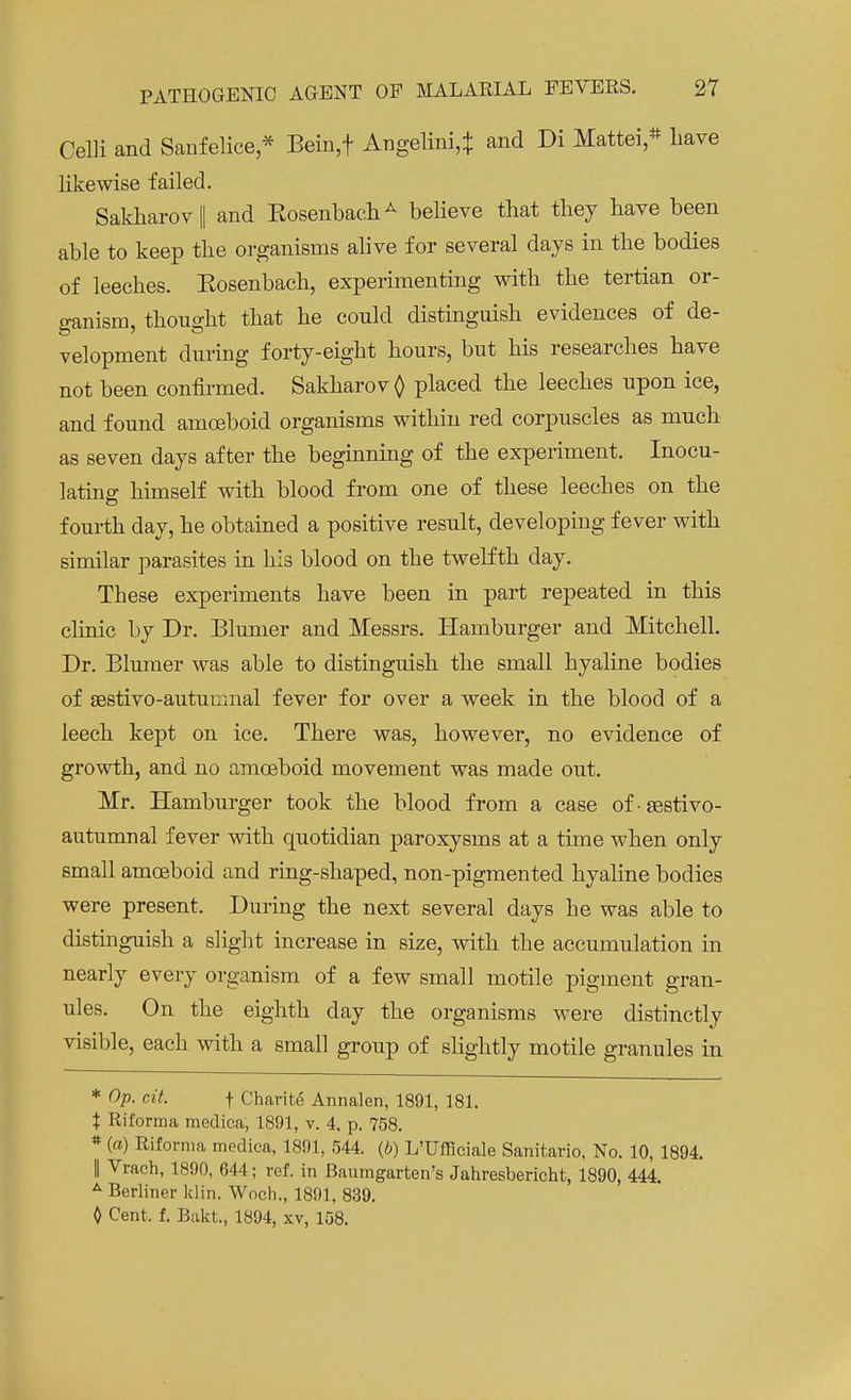 Celli and Sanfelice * Bein,f Angelini,* and Di Mattei * Lave likewise failed. Sakharov|| and RosenbachA believe that they have been able to keep the organisms alive for several days in the bodies of leeches. Eosenbach, experimenting with the tertian or- ganism, thought that he could distinguish evidences of de- velopment during forty-eight hours, but his researches have not been confirmed. Sakharov Q placed the leeches upon ice, and found amoeboid organisms within red corpuscles as much as seven days after the beginning of the experiment. Inocu- lating himself with blood from one of these leeches on the fourth day, he obtained a positive result, developing fever with similar parasites in his blood on the twelfth day. These experiments have been in part repeated in this clinic by Dr. Blumer and Messrs. Hamburger and Mitchell. Dr. Blumer was able to distinguish the small hyaline bodies of sestivo-autumnal fever for over a week in the blood of a leech kept on ice. There was, however, no evidence of growth, and no amoeboid movement was made out. Mr. Hamburger took the blood from a case ofsestivo- autumnal fever with quotidian paroxysms at a time when only small amoeboid and ring-shaped, non-pigmented hyaline bodies were present. During the next several days he was able to distinguish a slight increase in size, with the accumulation in nearly every organism of a few small motile pigment gran- ules. On the eighth day the organisms were distinctly visible, each with a small group of slightly motile granules in * Op. cit. f Charite Annalen, 1891, 181. % Riforma medica, 1891, v. 4. p. 758. * (a) Riforma medica, 1891, 544. (b) L'Ufficiale Sanitario, No. 10, 1894. I Vrach, 1890, 644; ref. in Baumgarten's Jahresbericht, 1890, 444. A Berliner klin. Woch., 1891, 839. 0 Cent, f. Bakt, 1894, xv, 158.