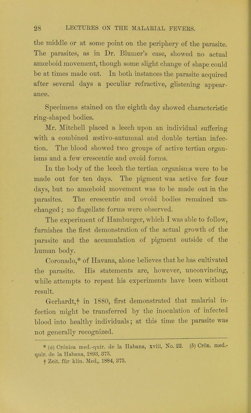 the middle or at some point on the periphery of the parasite. The parasites, as in Dr. Bhmier's case, showed no actual amoeboid movement, though some slight change of shape could be at times made out. In both instances the parasite acquired after several days a peculiar refractive, glistening appear- ance. Specimens stained on the eighth day showed characteristic ring-shaped bodies. Mr. Mitchell placed a leech upon an individual suffering with a combined sestivo-autumnal and double tertian infec- tion. The blood showed two groups of active tertian organ- isms and a few crescentic and ovoid forms. In the body of the leech the tertian organisms were to be made out for ten days. The pigment was active for four days, but no amoeboid movement was to be made out in the parasites. The crescentic and ovoid bodies remained un- changed ; no flagellate forms were observed. The experiment of Hamburger, which I was able to follow, furnishes the first demonstration of the actual growth of the parasite and the accumulation of pigment outside of the human body. Coronado,* of Havana, alone believes that he has cultivated the parasite. His statements are, however, unconvincing, while attempts to repeat his experiments have been without result. Gerhardt,f in 1880, first demonstrated that malarial in- fection might be transferred by the inoculation of infected blood into healthy individuals; at this time the parasite was not generally recognized. * (a) Cronica med.-quir. de la Habana, xviii, No. 22. (&) Cr6n. med.- quir. de la Habana, 1893, 375. •f Zeit. fur klin. Med„ 1884, 375.