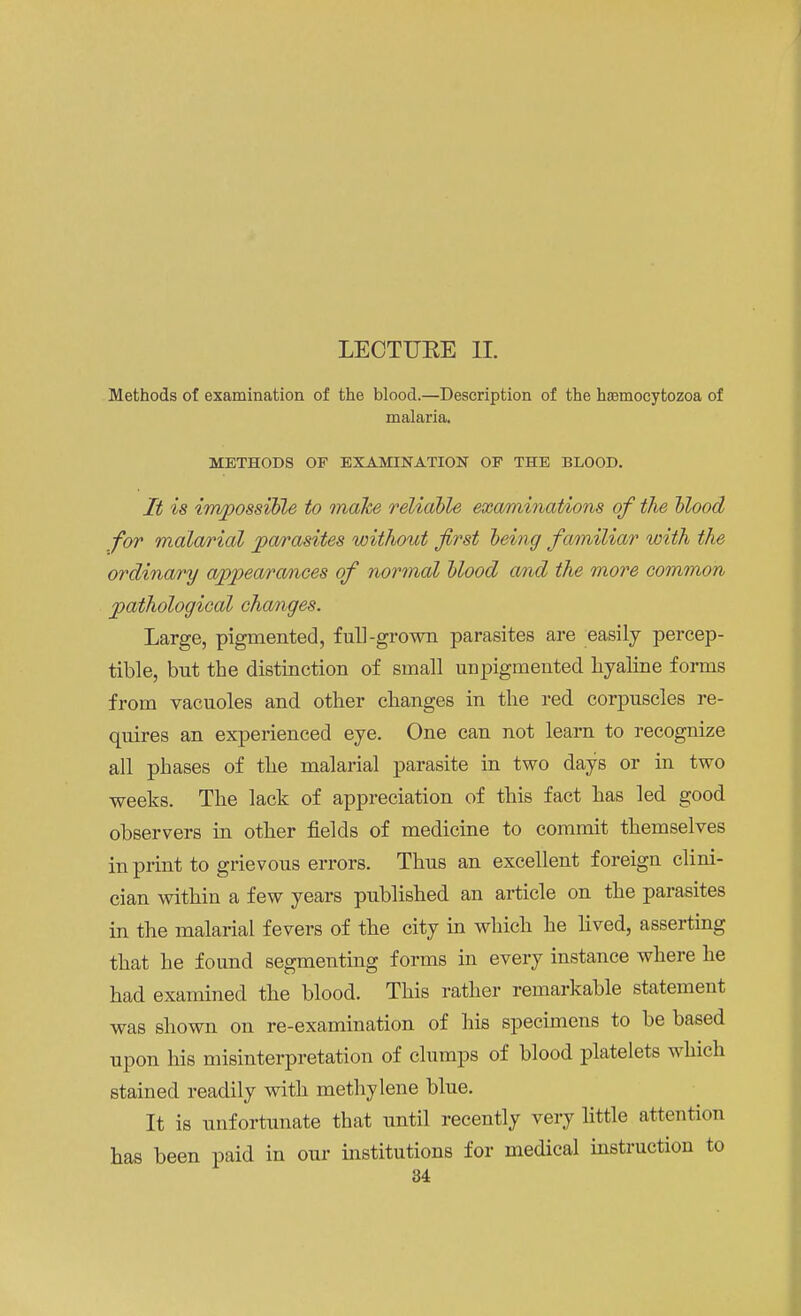 LECTURE II. Methods of examination of the blood.—Description of the htemocytozoa of malaria. METHODS OF EXAMINATION OF THE BLOOD. It is impossible to make reliable examinations of the blood for malarial parasites without first being familiar with the ordinary appearances of normal blood and the more common pathological changes. Large, pigmented, full-grown parasites are easily percep- tible, bnt the distinction of small unpigmented hyaline forms from vacuoles and other changes in the red corpuscles re- quires an experienced eye. One can not learn to recognize all phases of the malarial parasite in two days or in two weeks. The lack of appreciation of this fact has led good observers in other fields of medicine to commit themselves in print to grievous errors. Thus an excellent foreign clini- cian within a few years published an article on the parasites in the malarial fevers of the city in which he lived, asserting that he found segmenting forms in every instance where he had examined the blood. This rather remarkable statement was shown on re-examination of his specimens to be based upon his misinterpretation of clumps of blood platelets which stained readily with methylene blue. It is unfortunate that until recently very little attention has been paid in our institutions for medical instruction to