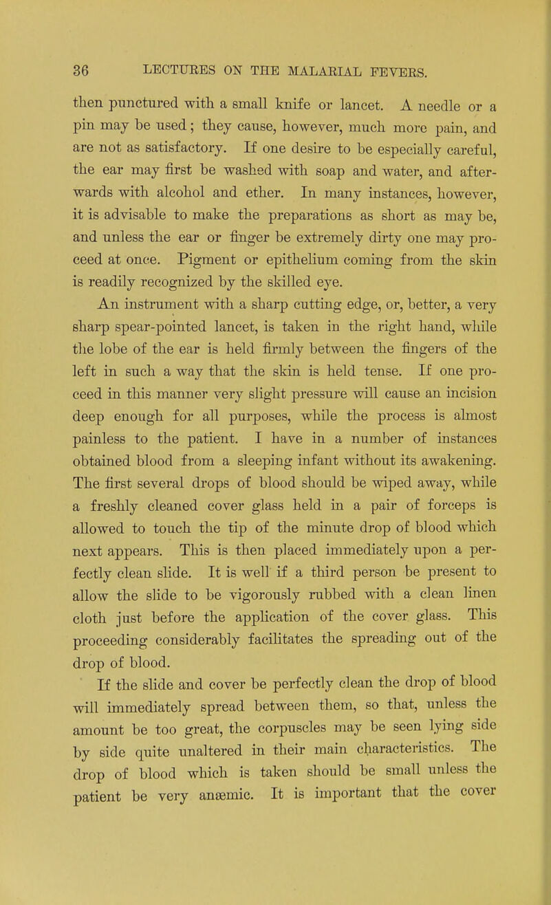 then punctured with a small knife or lancet. A needle or a pin may be used; they cause, however, much more pain, and are not as satisfactory. If one desire to be especially careful, the ear may first be washed with soap and water, and after- wards with alcohol and ether. In many instances, however, it is advisable to make the preparations as short as may be, and unless the ear or finger be extremely dirty one may pro- ceed at once. Pigment or epithelium coming from the skin is readily recognized by the skilled eye. An instrument with a sharp cutting edge, or, better, a very sharp spear-pointed lancet, is taken in the right hand, while the lobe of the ear is held firmly between the fingers of the left in such a way that the skin is held tense. If one pro- ceed in this manner very slight pressure will cause an incision deep enough for all purposes, while the process is almost painless to the patient. I have in a number of instances obtained blood from a sleeping infant without its awakening. The first several drops of blood should be wiped away, while a freshly cleaned cover glass held in a pair of forceps is allowed to touch the tip of the minute drop of blood which next appears. This is then placed immediately upon a per- fectly clean slide. It is well if a third person be present to allow the slide to be vigorously rubbed with a clean linen cloth just before the application of the cover glass. This proceeding considerably facilitates the spreading out of the drop of blood. If the slide and cover be perfectly clean the drop of blood will immediately spread between them, so that, unless the amount be too great, the corpuscles may be seen lying side by side quite unaltered in their main characteristics. The drop of blood which is taken should be small unless the patient be very anaemic. It is important that the cover