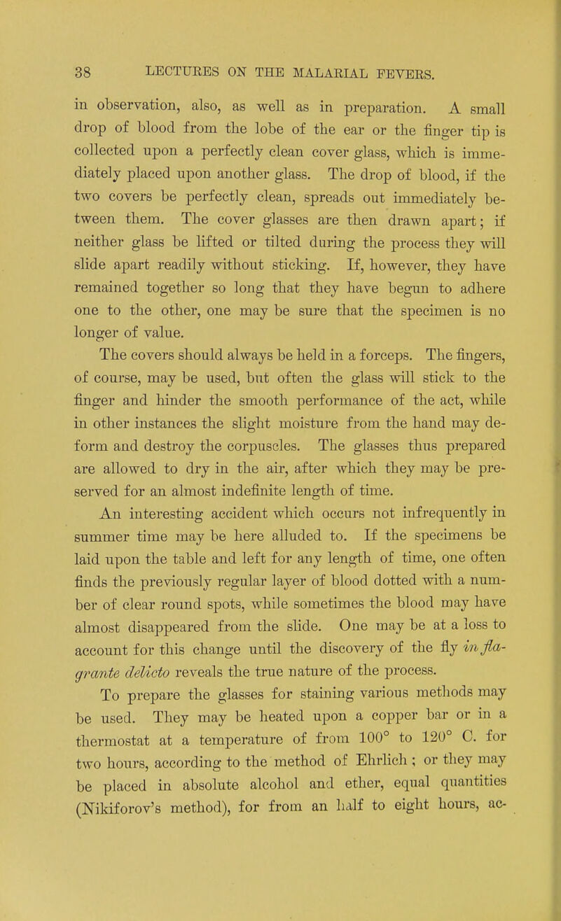 in observation, also, as well as in preparation. A small drop of blood from the lobe of the ear or the finger tip is collected upon a perfectly clean cover glass, which is imme- diately placed upon another glass. The drop of blood, if the two covers be perfectly clean, spreads out immediately be- tween them. The cover glasses are then drawn apart; if neither glass be lifted or tilted during the process they will slide apart readily without sticking. If, however, they have remained together so long that they have begun to adhere one to the other, one may be sure that the specimen is no longer of value. The covers should always be held in a forceps. The fingers, of course, may be used, but often the glass will stick to the finger and hinder the smooth performance of the act, while in other instances the slight moisture from the hand may de- form and destroy the corpuscles. The glasses thus prepared are allowed to dry in the air, after which they may be pre- served for an almost indefinite length of time. An interesting accident which occurs not infrequently in summer time may be here alluded to. If the specimens be laid upon the table and left for any length of time, one often finds the previously regular layer of blood dotted with a num- ber of clear round spots, while sometimes the blood may have almost disappeared from the slide. One may be at a loss to account for this change until the discovery of the fly in fla- grante delicto reveals the true nature of the process. To prepare the glasses for staining various methods may be used. They may be heated upon a copper bar or in a thermostat at a temperature of from 100° to 120° C. for two hours, according to the method of Ehrlich ; or they may be placed in absolute alcohol and ether, equal quantities (Nikiforov's method), for from an half to eight hours, ac-