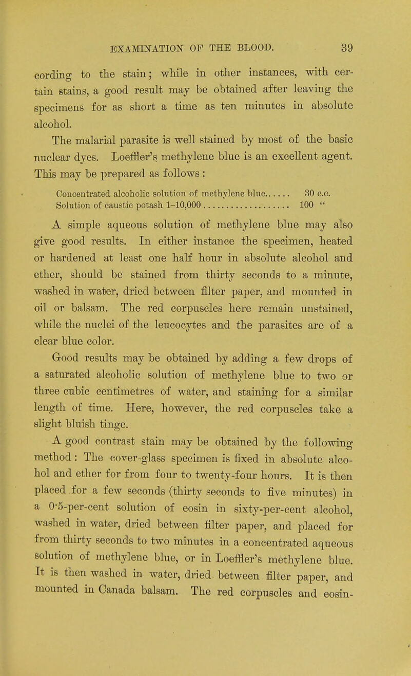 cording to the stain; while in other instances, with cer- tain stains, a good result may be obtained after leaving the specimens for as short a time as ten minutes in absolute alcohol. The malarial parasite is well stained by most of the basic nuclear dyes. Loeffler's methylene blue is an excellent agent. This may be prepared as follows : Concentrated alcoholic solution of methylene blue 30 c.c. Solution of caustic potash 1-10,000 100  A simple aqueous solution of methylene blue may also give good results. In either instance the specimen, heated or hardened at least one half hour in absolute alcohol and ether, should be stained from thirty seconds to a minute, washed in water, dried between filter paper, and mounted in oil or balsam. The red corpuscles here remain unstained, while the nuclei of the leucocytes and the parasites are of a clear blue color. Good results may be obtained by adding a few drops of a saturated alcoholic solution of methylene blue to two or three cubic centimetres of water, and staining for a similar length of time. Here, however, the red corpuscles take a slight bluish tinge. A good contrast stain may be obtained by the following method : The cover-glass specimen is fixed in absolute alco- hol and ether for from four to twenty-four hours. It is then placed for a few seconds (thirty seconds to five minutes) in a 0-5-per-cent solution of eosin in sixty-per-cent alcohol, washed in water, dried between filter paper, and placed for from thirty seconds to two minutes in a concentrated aqueous solution of methylene blue, or in Loeffler's methylene blue. It is then washed in water, dried between filter paper, and mounted in Canada balsam. The red corpuscles and eosin-